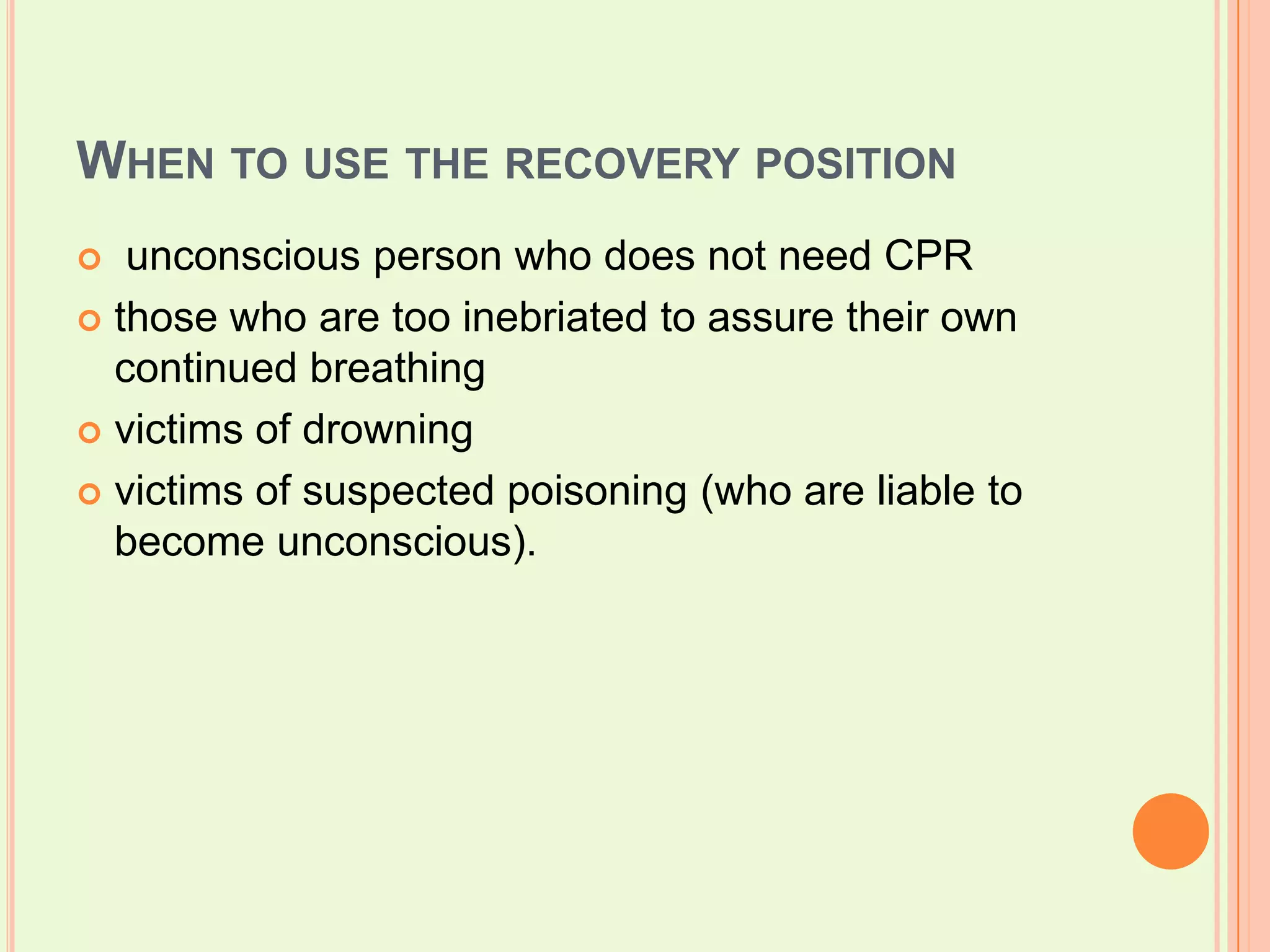 When to use the recovery position unconscious person who does not need CPRthose who are too inebriated to assure their own continued breathingvictims of drowningvictims of suspected poisoning (who are liable to become unconscious).
