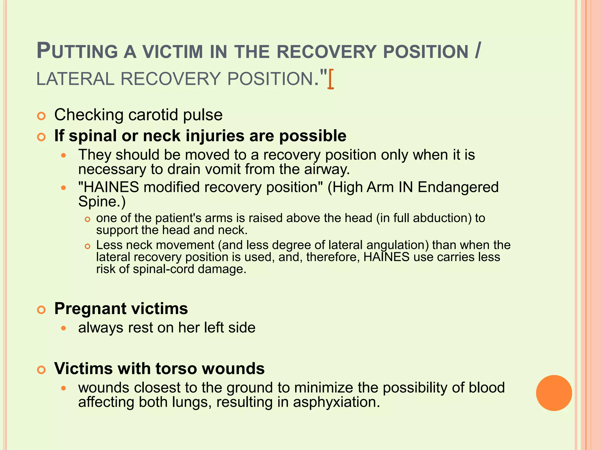 Putting a victim in the recovery position / lateral recovery position."[Checking carotid pulseIf spinal or neck injuries are possibleThey should be moved to a recovery position only when it is necessary to drain vomit from the airway."HAINES modified recovery position" (High Arm IN Endangered Spine.) one of the patient's arms is raised above the head (in full abduction) to support the head and neck.Less neck movement (and less degree of lateral angulation) than when the lateral recovery position is used, and, therefore, HAINES use carries less risk of spinal-cord damage.Pregnant victimsalways rest on her left sideVictims with torso woundswounds closest to the ground to minimize the possibility of blood affecting both lungs, resulting in asphyxiation.