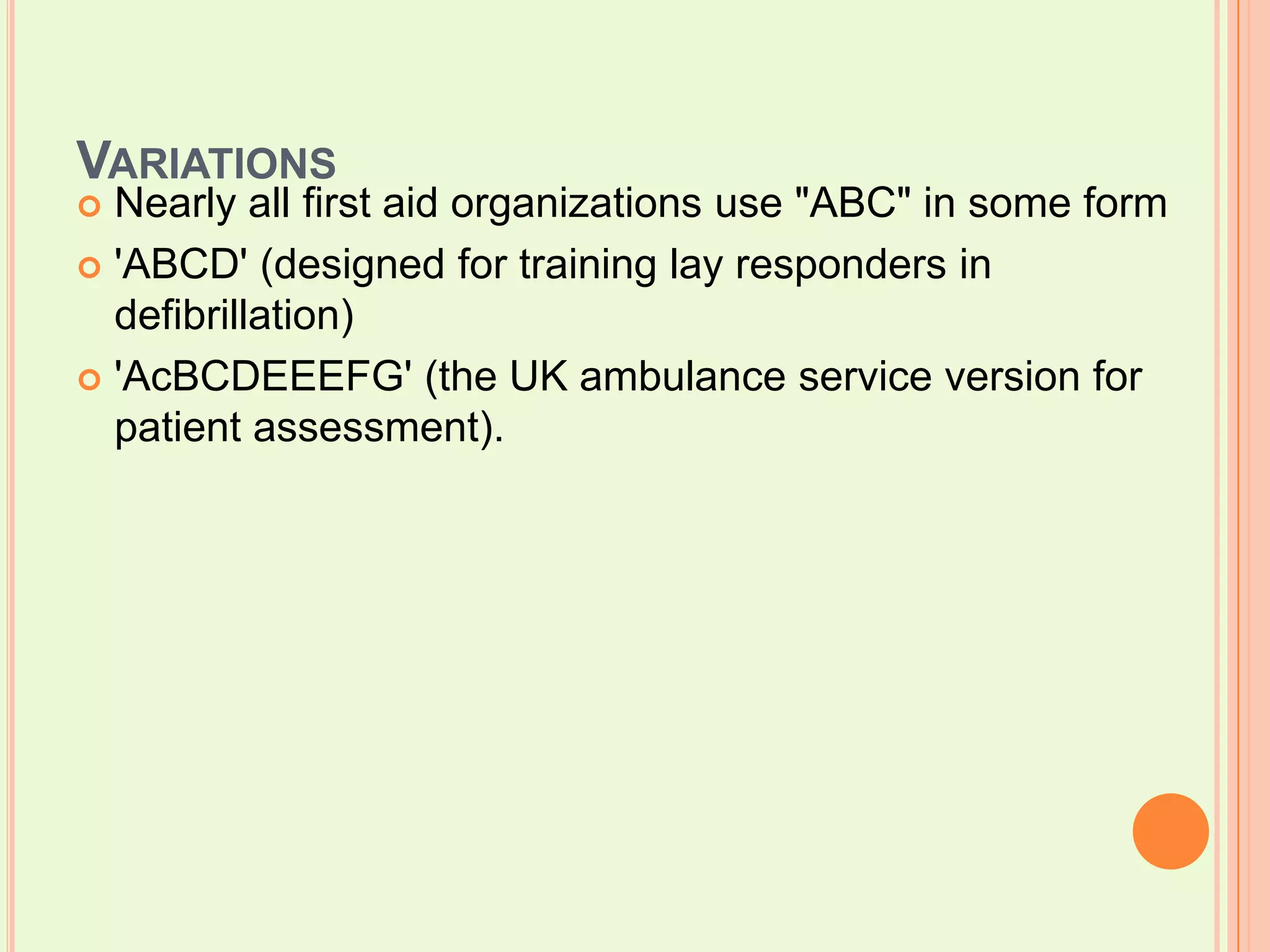 VariationsNearly all first aid organizations use "ABC" in some form'ABCD' (designed for training lay responders in defibrillation) 'AcBCDEEEFG' (the UK ambulance service version for patient assessment).