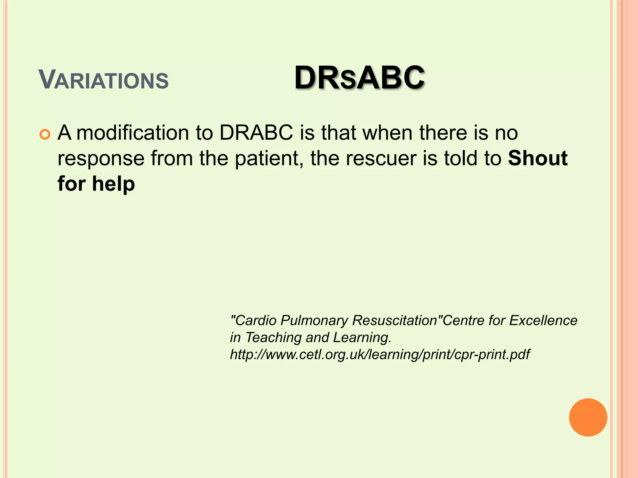 Variations 		DRsABCA modification to DRABC is that when there is no response from the patient, the rescuer is told to Shout for help"Cardio Pulmonary Resuscitation"Centre for Excellence in Teaching and Learning. http://www.cetl.org.uk/learning/print/cpr-print.pdf