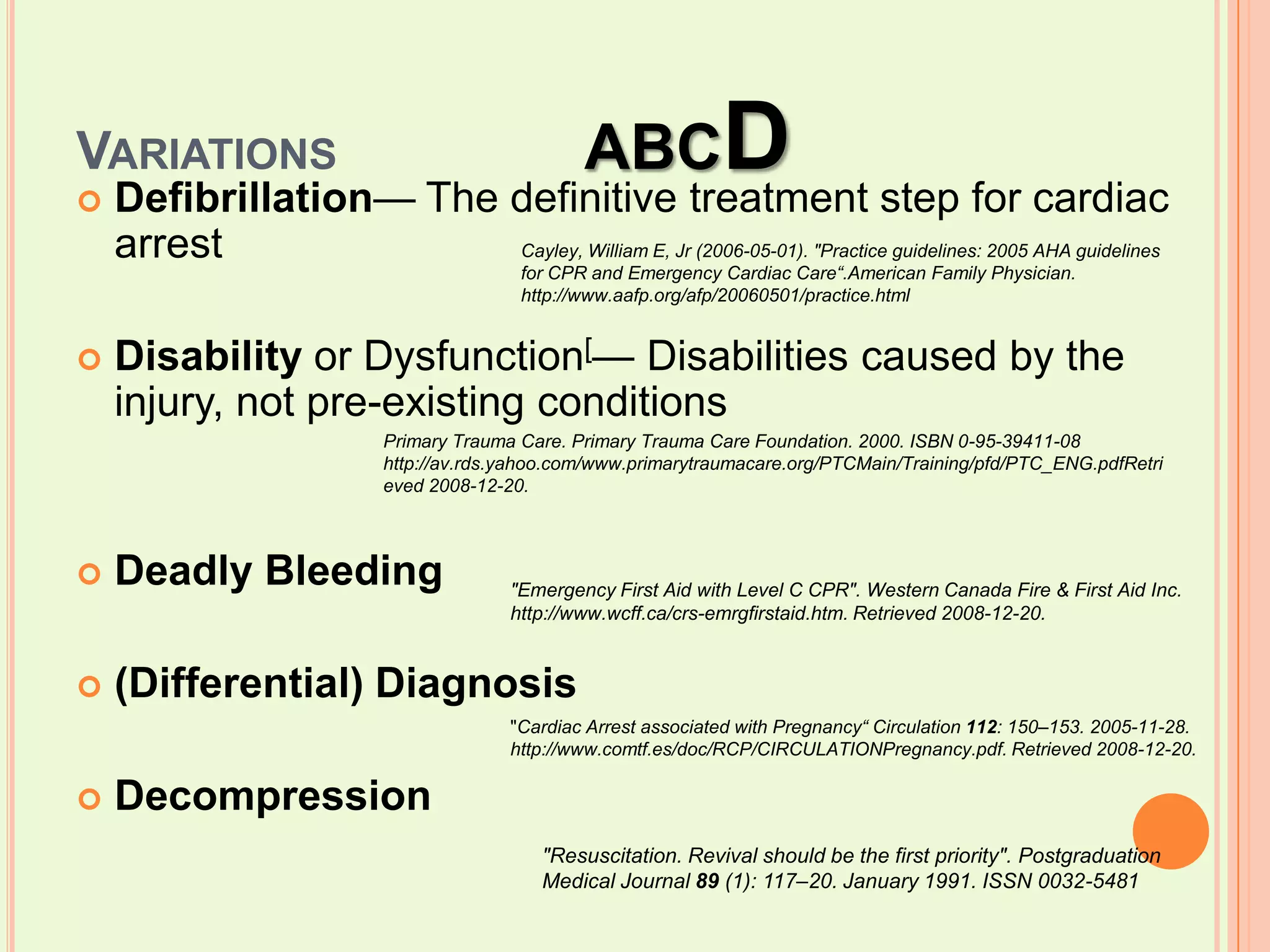 Variations		ABCDDefibrillation— The definitive treatment step for cardiac arrestDisability or Dysfunction[— Disabilities caused by the injury, not pre-existing conditionsDeadly Bleeding(Differential) DiagnosisDecompressionCayley, William E, Jr (2006-05-01). "Practice guidelines: 2005 AHA guidelines for CPR and Emergency Cardiac Care“.American Family Physician. http://www.aafp.org/afp/20060501/practice.htmlPrimary Trauma Care. Primary Trauma Care Foundation. 2000. ISBN 0-95-39411-08 http://av.rds.yahoo.com/www.primarytraumacare.org/PTCMain/Training/pfd/PTC_ENG.pdfRetrieved 2008-12-20."Emergency First Aid with Level C CPR". Western Canada Fire & First Aid Inc. http://www.wcff.ca/crs-emrgfirstaid.htm. Retrieved 2008-12-20."Cardiac Arrest associated with Pregnancy“ Circulation 112: 150–153. 2005-11-28. http://www.comtf.es/doc/RCP/CIRCULATIONPregnancy.pdf. Retrieved 2008-12-20."Resuscitation. Revival should be the first priority". Postgraduation Medical Journal 89 (1): 117–20. January 1991. ISSN 0032-5481