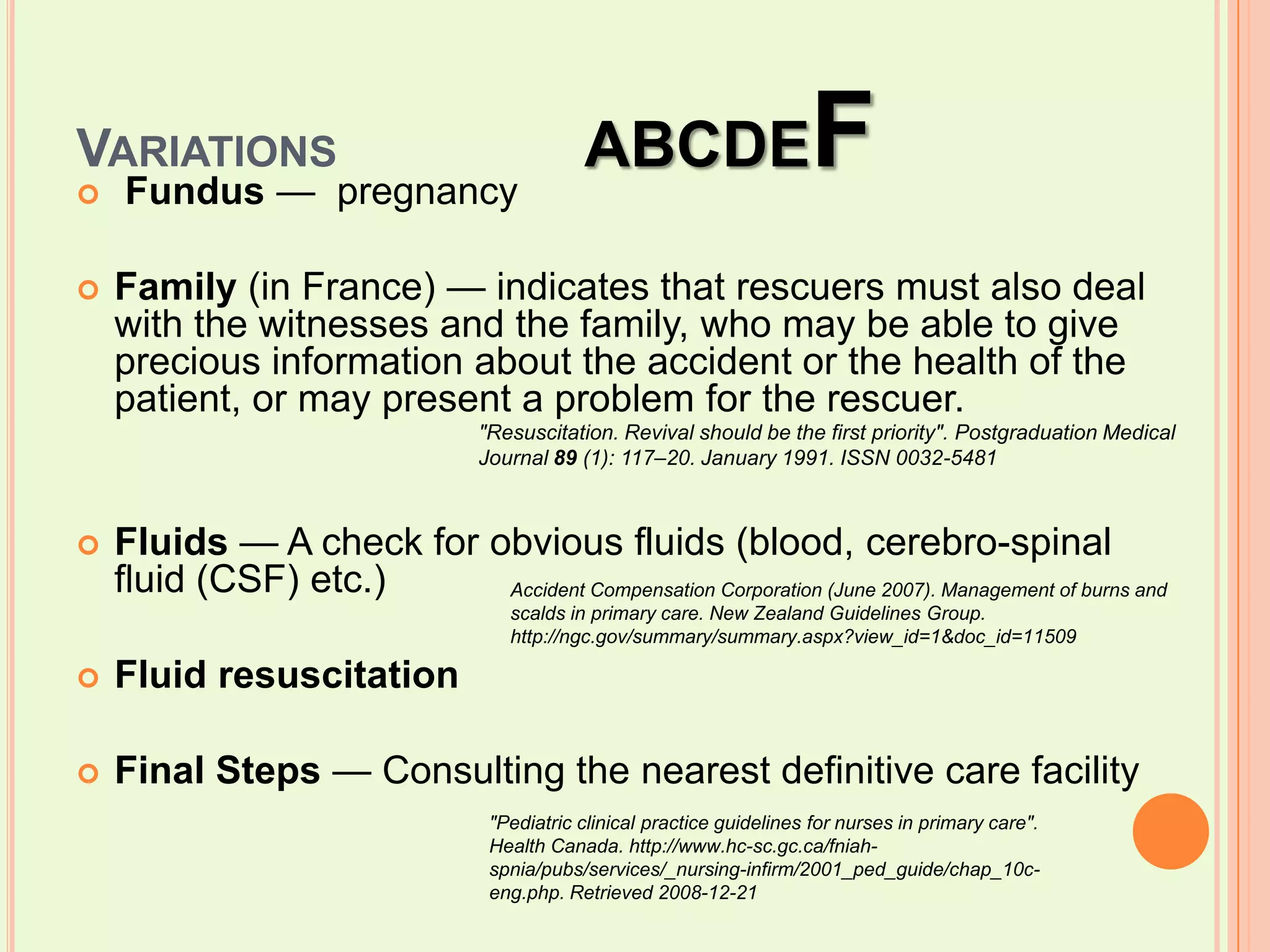 Variations		ABCDEFFundus —  pregnancy   Family (in France) — indicates that rescuers must also deal with the witnesses and the family, who may be able to give precious information about the accident or the health of the patient, or may present a problem for the rescuer.Fluids — A check for obvious fluids (blood, cerebro-spinal fluid (CSF) etc.)Fluid resuscitationFinal Steps — Consulting the nearest definitive care facility"Resuscitation. Revival should be the first priority". Postgraduation Medical Journal 89 (1): 117–20. January 1991. ISSN 0032-5481Accident Compensation Corporation (June 2007). Management of burns and scalds in primary care. New Zealand Guidelines Group. http://ngc.gov/summary/summary.aspx?view_id=1&doc_id=11509"Pediatric clinical practice guidelines for nurses in primary care". Health Canada. http://www.hc-sc.gc.ca/fniah-spnia/pubs/services/_nursing-infirm/2001_ped_guide/chap_10c-eng.php. Retrieved 2008-12-21