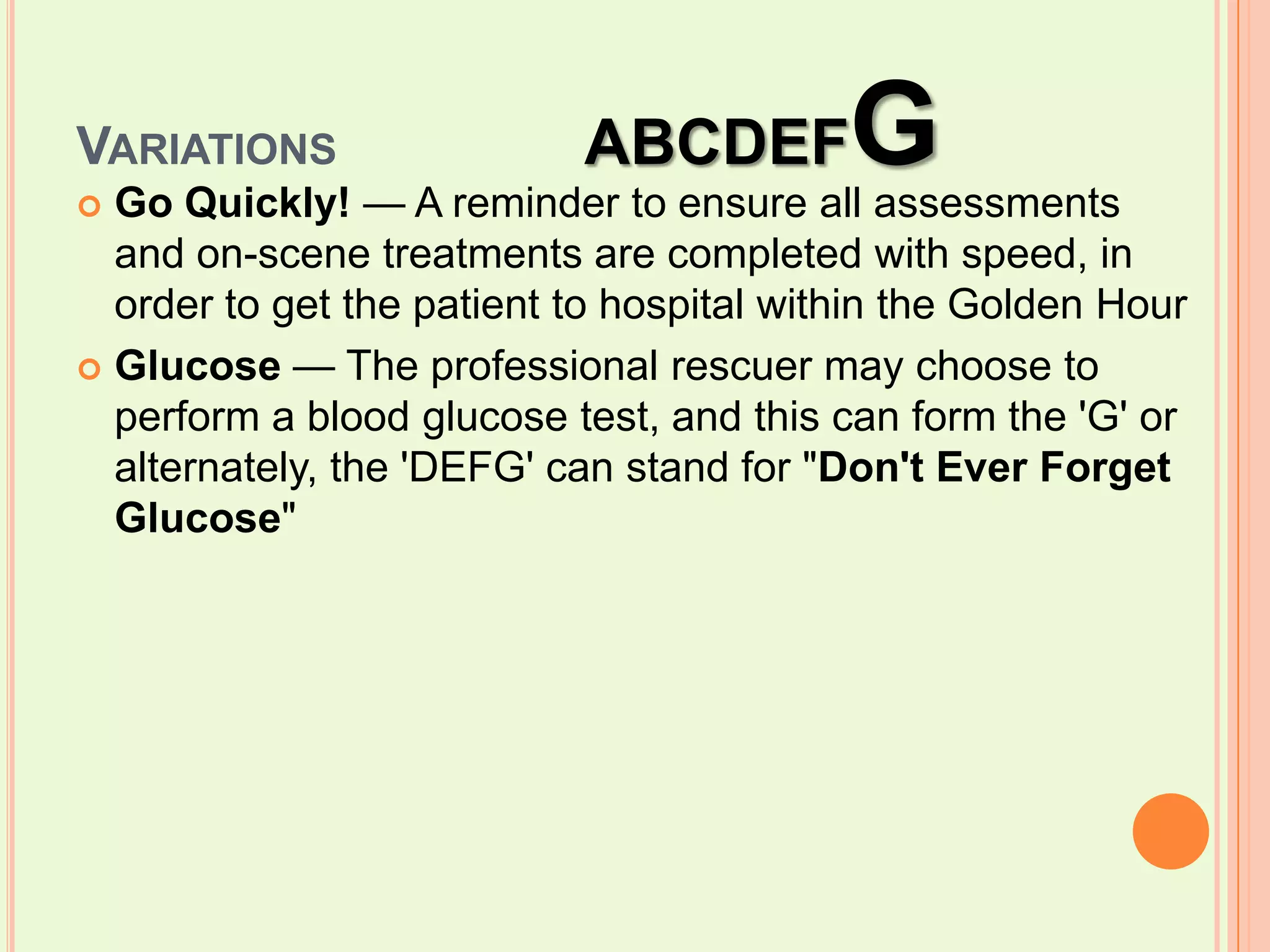 Variations		ABCDEFGGo Quickly! — A reminder to ensure all assessments and on-scene treatments are completed with speed, in order to get the patient to hospital within the Golden HourGlucose — The professional rescuer may choose to perform a blood glucose test, and this can form the 'G' or alternately, the 'DEFG' can stand for "Don't Ever Forget Glucose"