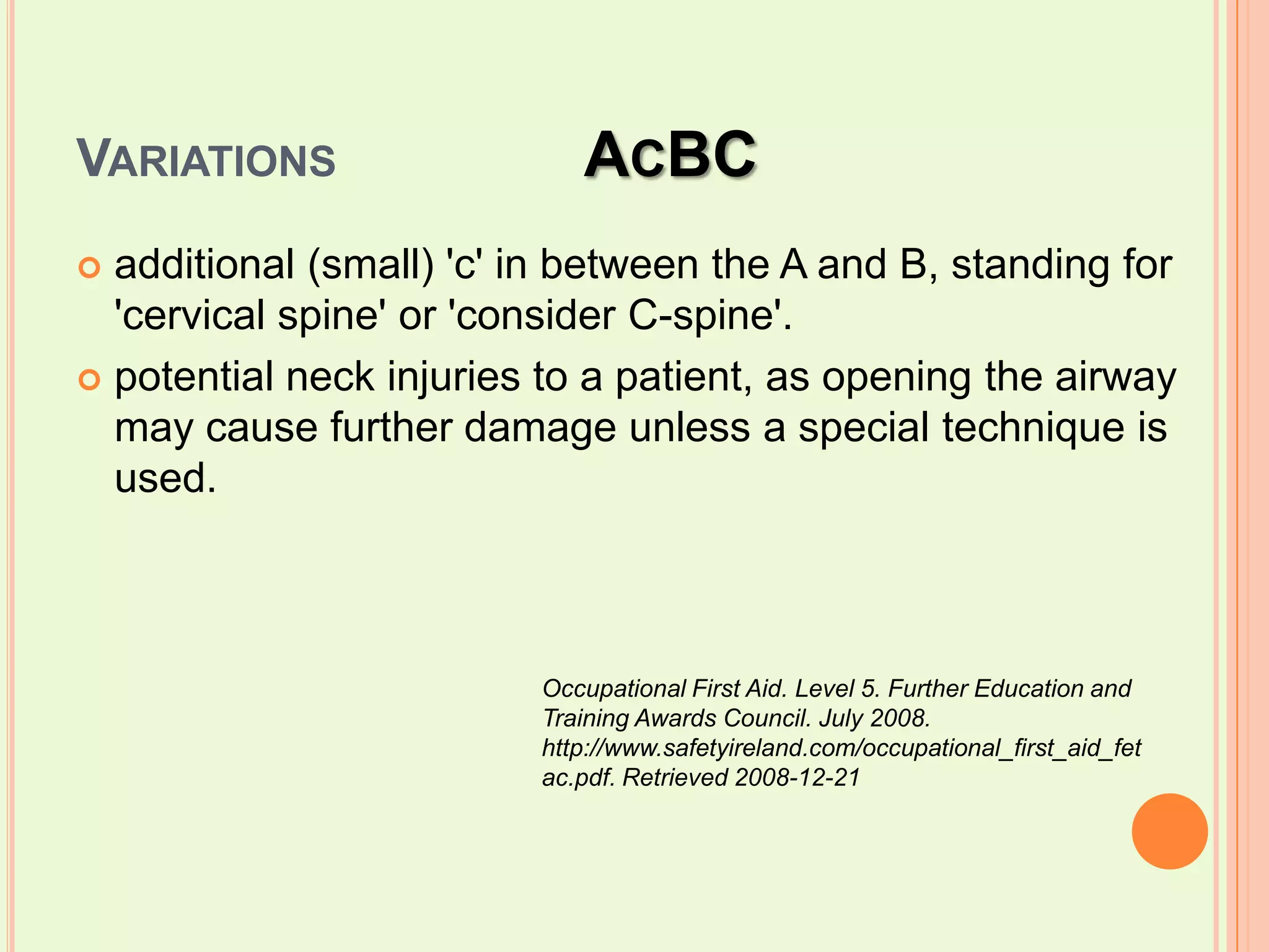 Variations		AcBCadditional (small) 'c' in between the A and B, standing for 'cervical spine' or 'consider C-spine'.potential neck injuries to a patient, as opening the airway may cause further damage unless a special technique is used.Occupational First Aid. Level 5. Further Education and Training Awards Council. July 2008. http://www.safetyireland.com/occupational_first_aid_fetac.pdf. Retrieved 2008-12-21