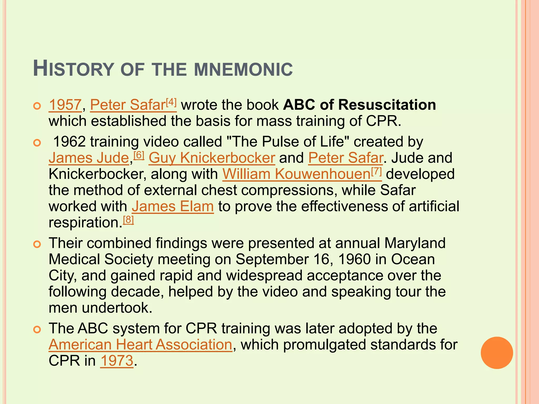 History of the mnemonic1957, Peter Safar[4] wrote the book ABC of Resuscitationwhich established the basis for mass training of CPR. 1962 training video called "The Pulse of Life" created by James Jude,[6]Guy Knickerbocker and Peter Safar. Jude and Knickerbocker, along with William Kouwenhouen[7] developed the method of external chest compressions, while Safar worked with James Elam to prove the effectiveness of artificial respiration.[8]Their combined findings were presented at annual Maryland Medical Society meeting on September 16, 1960 in Ocean City, and gained rapid and widespread acceptance over the following decade, helped by the video and speaking tour the men undertook. The ABC system for CPR training was later adopted by the American Heart Association, which promulgated standards for CPR in 1973.