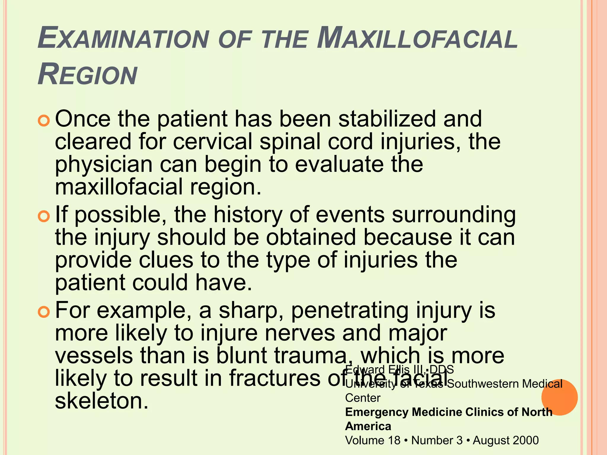 Examination of the Maxillofacial RegionOnce the patient has been stabilized and cleared for cervical spinal cord injuries, the physician can begin to evaluate the maxillofacial region. If possible, the history of events surrounding the injury should be obtained because it can provide clues to the type of injuries the patient could have. For example, a sharp, penetrating injury is more likely to injure nerves and major vessels than is blunt trauma, which is more likely to result in fractures of the facial skeleton.Edward Ellis III, DDSUniversity of Texas Southwestern Medical CenterEmergency Medicine Clinics of North AmericaVolume 18 • Number 3 • August 2000