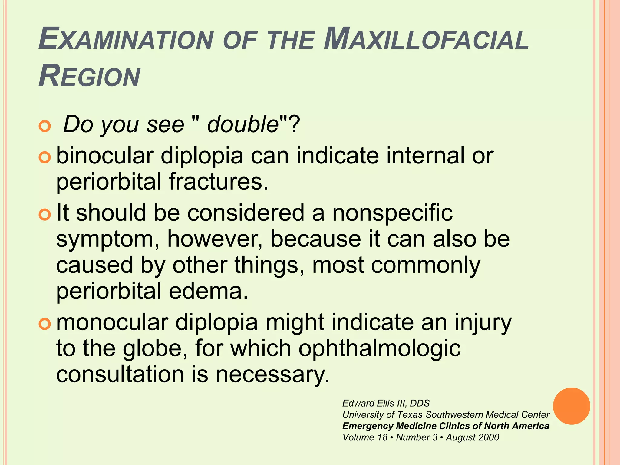 Examination of the Maxillofacial RegionDo you see " double"? binocular diplopia can indicate internal or periorbital fractures. It should be considered a nonspecific symptom, however, because it can also be caused by other things, most commonly periorbital edema. monocular diplopia might indicate an injury to the globe, for which ophthalmologic consultation is necessary. Edward Ellis III, DDSUniversity of Texas Southwestern Medical CenterEmergency Medicine Clinics of North AmericaVolume 18 • Number 3 • August 2000