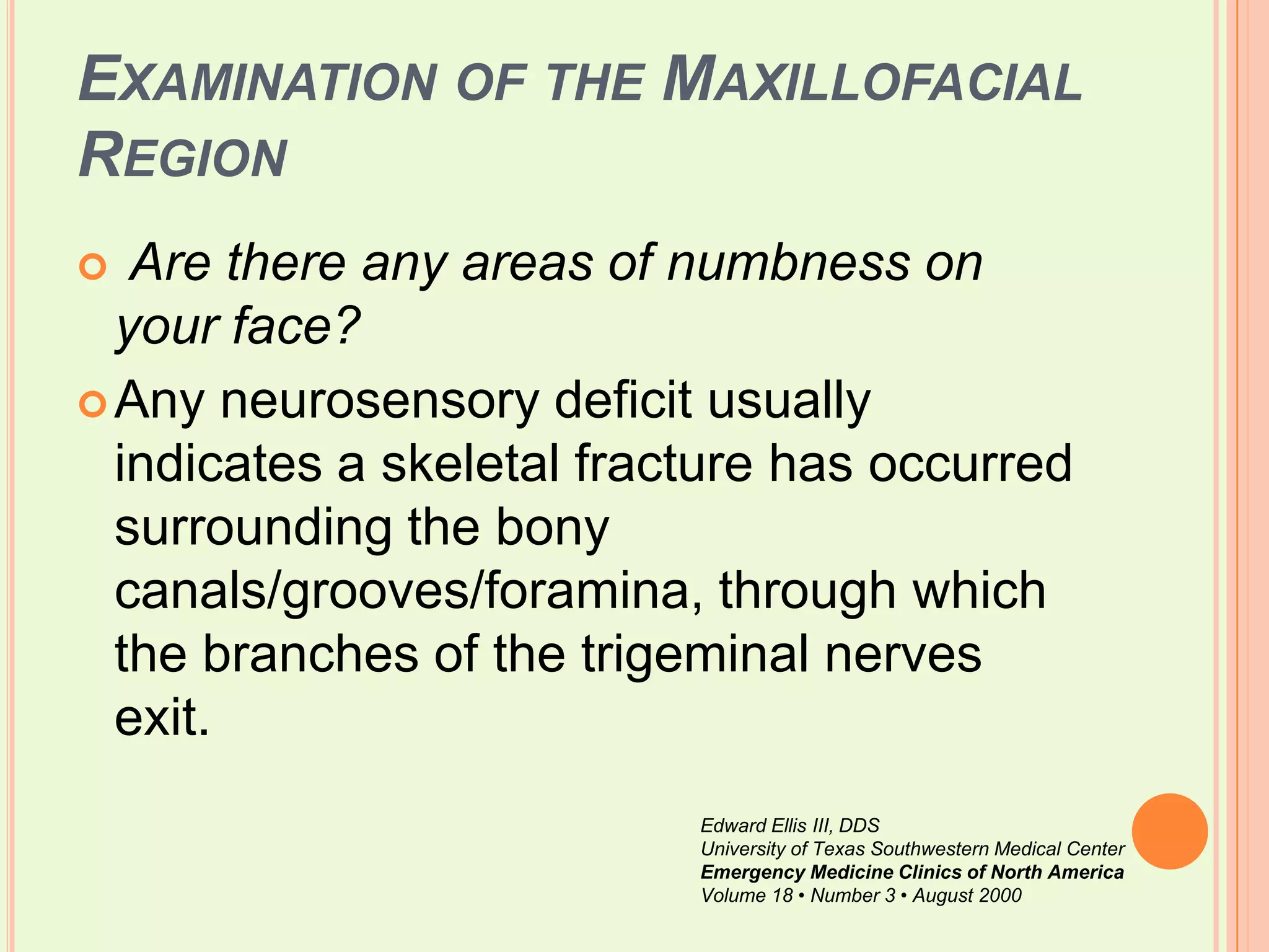 Examination of the Maxillofacial RegionAre there any areas of numbness on your face?Any neurosensory deficit usually indicates a skeletal fracture has occurred surrounding the bony canals/grooves/foramina, through which the branches of the trigeminal nerves exit. Edward Ellis III, DDSUniversity of Texas Southwestern Medical CenterEmergency Medicine Clinics of North AmericaVolume 18 • Number 3 • August 2000