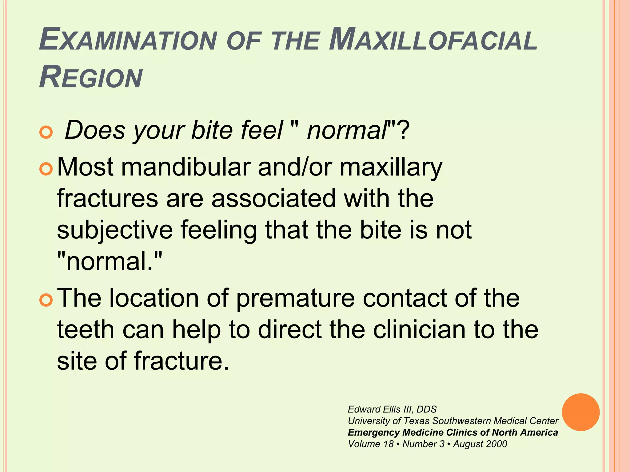 Examination of the Maxillofacial RegionDoes your bite feel " normal"? Most mandibular and/or maxillary fractures are associated with the subjective feeling that the bite is not "normal." The location of premature contact of the teeth can help to direct the clinician to the site of fracture. Edward Ellis III, DDSUniversity of Texas Southwestern Medical CenterEmergency Medicine Clinics of North AmericaVolume 18 • Number 3 • August 2000