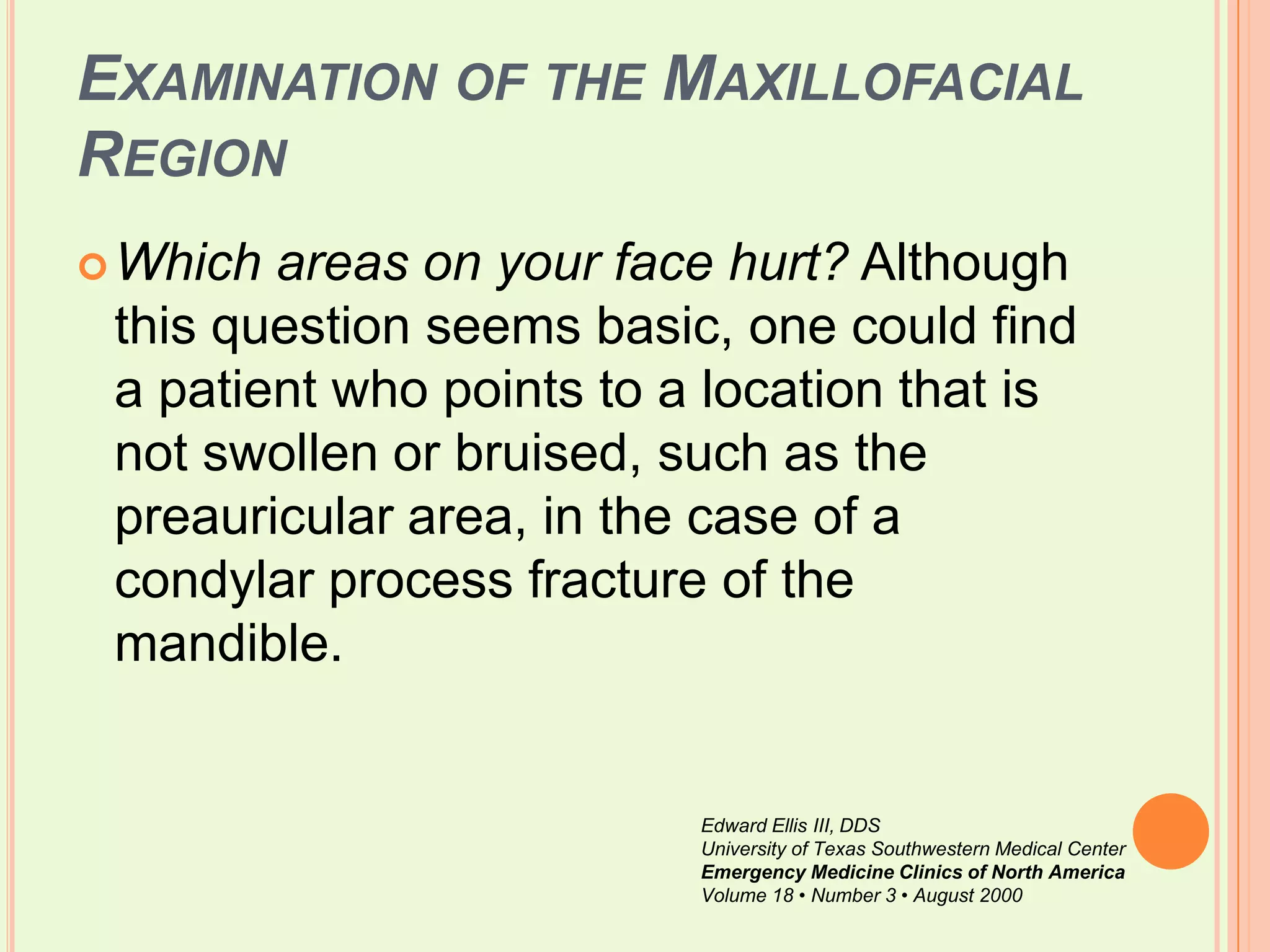 Examination of the Maxillofacial RegionWhich areas on your face hurt? Although this question seems basic, one could find a patient who points to a location that is not swollen or bruised, such as the preauricular area, in the case of a condylar process fracture of the mandible. Edward Ellis III, DDSUniversity of Texas Southwestern Medical CenterEmergency Medicine Clinics of North AmericaVolume 18 • Number 3 • August 2000