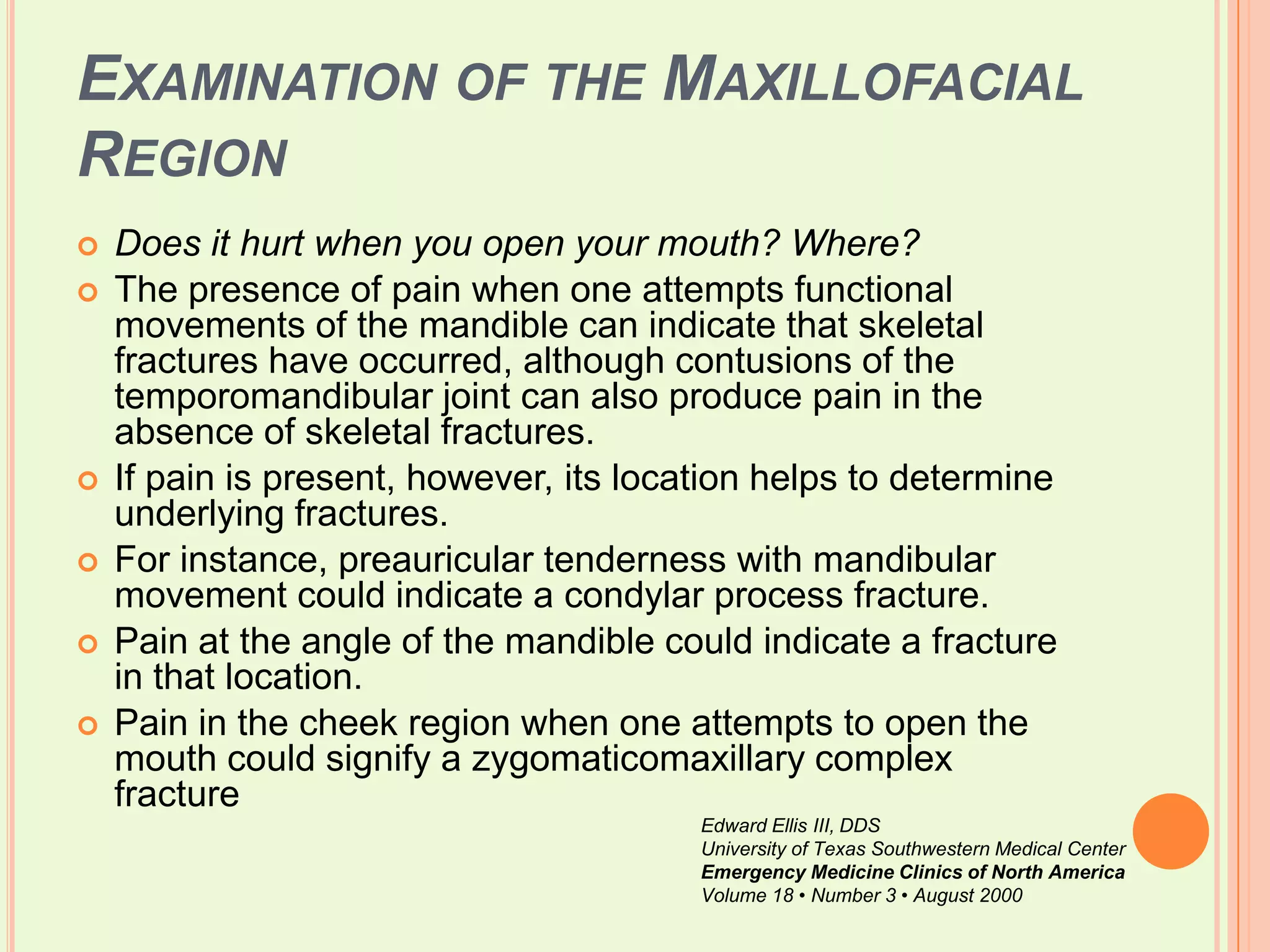 Examination of the Maxillofacial RegionDoes it hurt when you open your mouth? Where?The presence of pain when one attempts functional movements of the mandible can indicate that skeletal fractures have occurred, although contusions of the temporomandibular joint can also produce pain in the absence of skeletal fractures. If pain is present, however, its location helps to determine underlying fractures. For instance, preauricular tenderness with mandibular movement could indicate a condylar process fracture. Pain at the angle of the mandible could indicate a fracture in that location. Pain in the cheek region when one attempts to open the mouth could signify a zygomaticomaxillary complex fractureEdward Ellis III, DDSUniversity of Texas Southwestern Medical CenterEmergency Medicine Clinics of North AmericaVolume 18 • Number 3 • August 2000