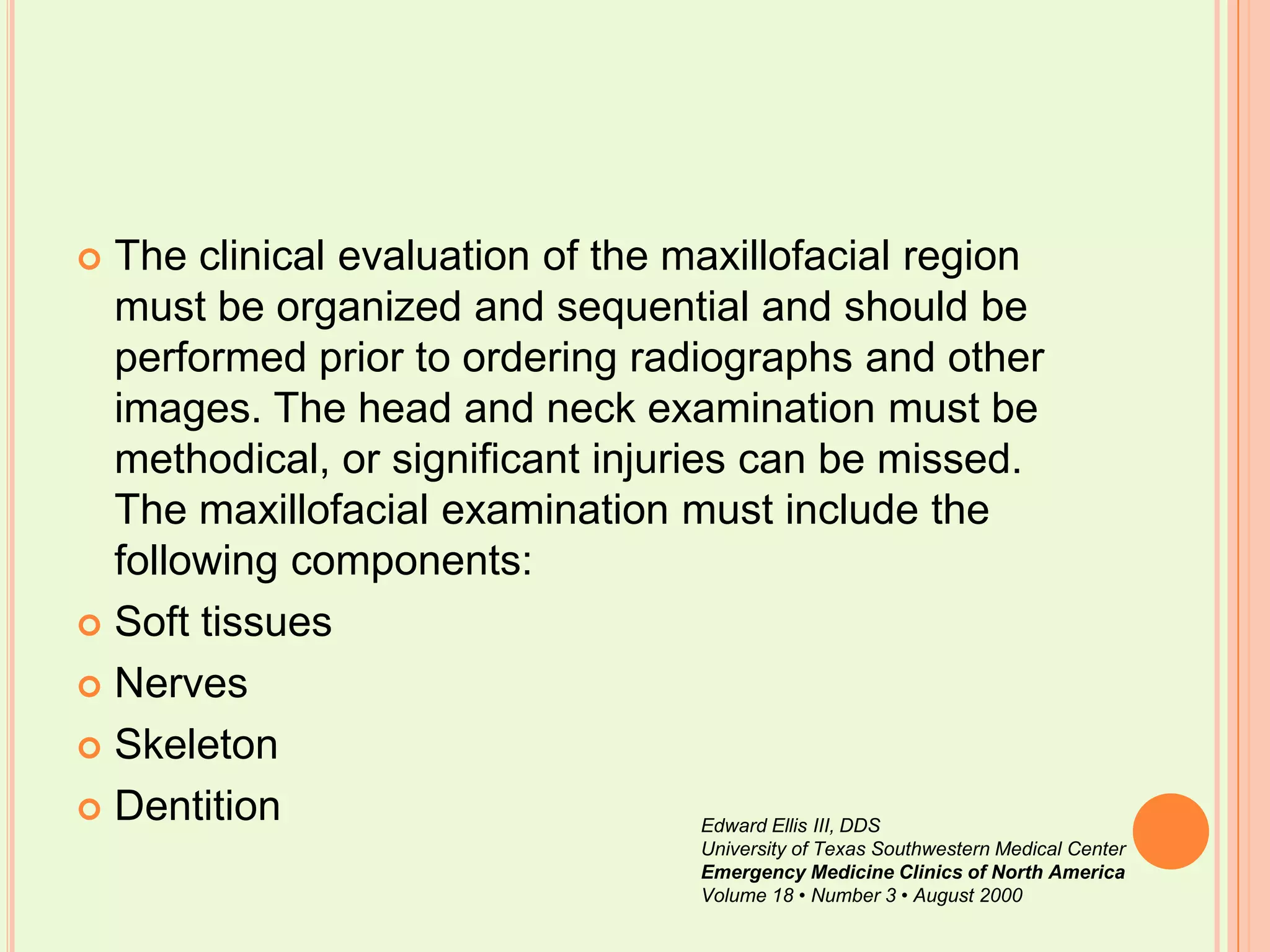 The clinical evaluation of the maxillofacial region must be organized and sequential and should be performed prior to ordering radiographs and other images. The head and neck examination must be methodical, or significant injuries can be missed. The maxillofacial examination must include the following components: Soft tissues NervesSkeletonDentitionEdward Ellis III, DDSUniversity of Texas Southwestern Medical CenterEmergency Medicine Clinics of North AmericaVolume 18 • Number 3 • August 2000