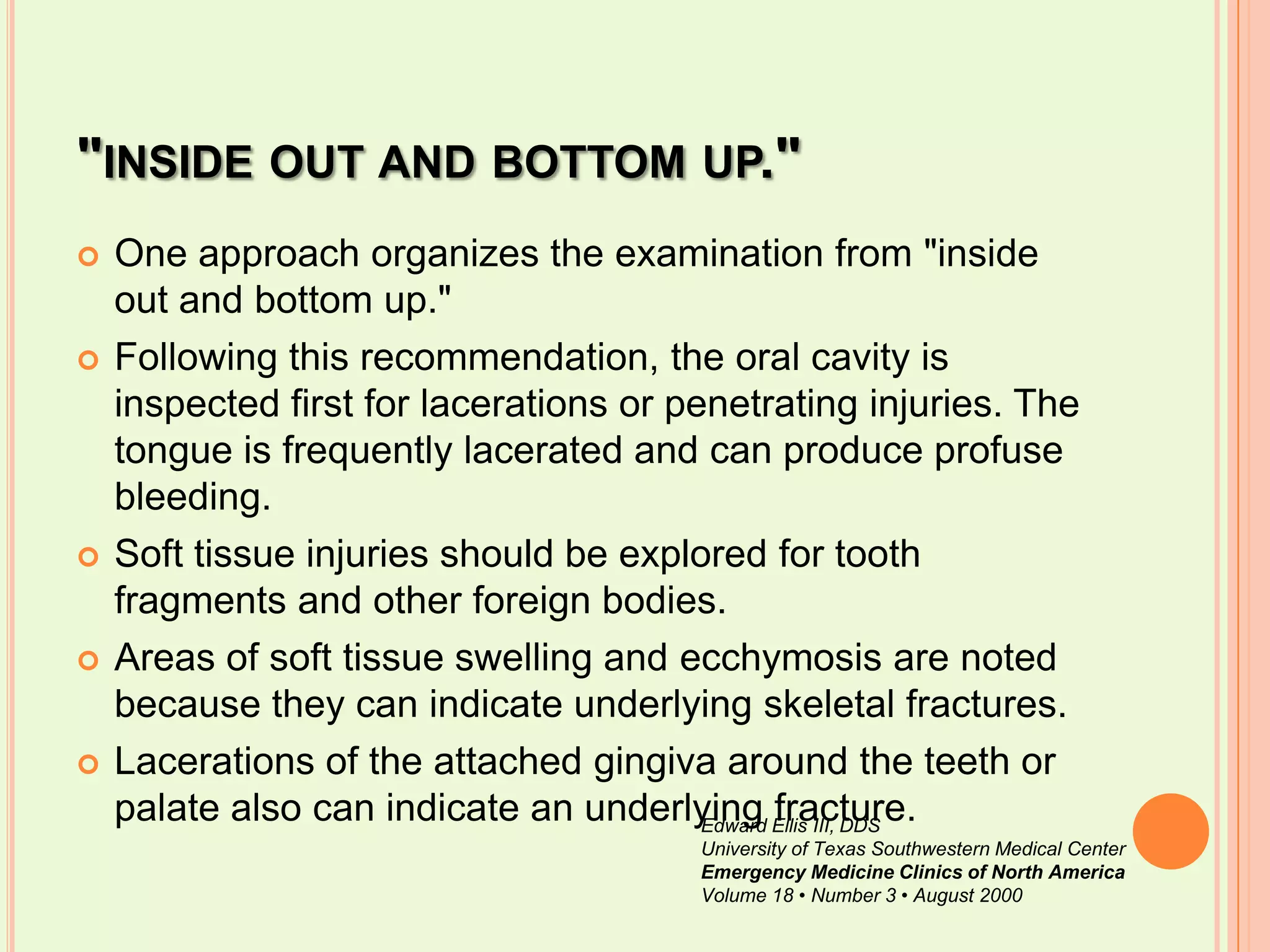 "inside out and bottom up."One approach organizes the examination from "inside out and bottom up." Following this recommendation, the oral cavity is inspected first for lacerations or penetrating injuries. The tongue is frequently lacerated and can produce profuse bleeding. Soft tissue injuries should be explored for tooth fragments and other foreign bodies. Areas of soft tissue swelling and ecchymosis are noted because they can indicate underlying skeletal fractures. Lacerations of the attached gingiva around the teeth or palate also can indicate an underlying fracture.Edward Ellis III, DDSUniversity of Texas Southwestern Medical CenterEmergency Medicine Clinics of North AmericaVolume 18 • Number 3 • August 2000
