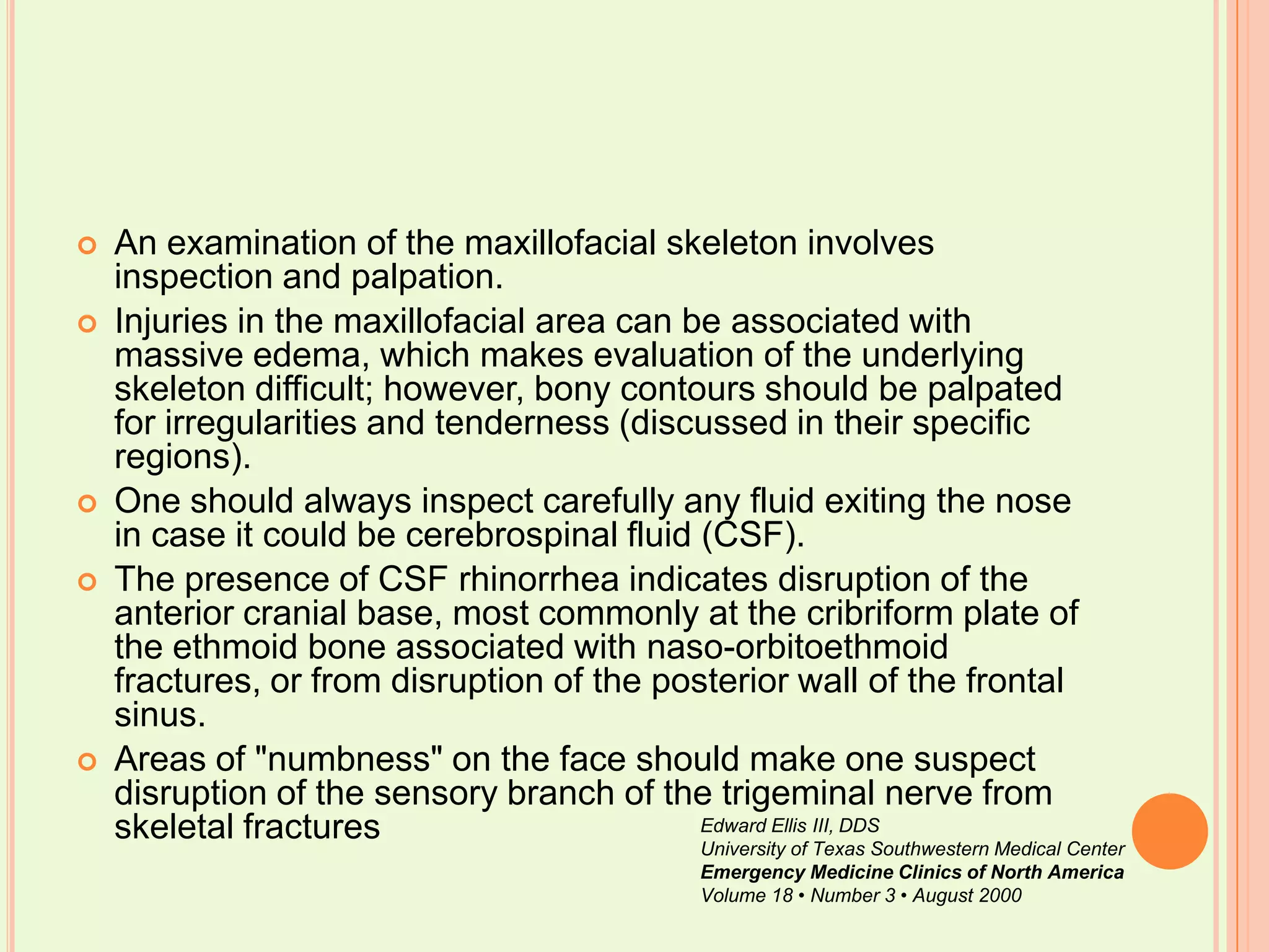 An examination of the maxillofacial skeleton involves inspection and palpation. Injuries in the maxillofacial area can be associated with massive edema, which makes evaluation of the underlying skeleton difficult; however, bony contours should be palpated for irregularities and tenderness (discussed in their specific regions). One should always inspect carefully any fluid exiting the nose in case it could be cerebrospinal fluid (CSF). The presence of CSF rhinorrhea indicates disruption of the anterior cranial base, most commonly at the cribriform plate of the ethmoid bone associated with naso-orbitoethmoid fractures, or from disruption of the posterior wall of the frontal sinus. Areas of "numbness" on the face should make one suspect disruption of the sensory branch of the trigeminal nerve from skeletal fracturesEdward Ellis III, DDSUniversity of Texas Southwestern Medical CenterEmergency Medicine Clinics of North AmericaVolume 18 • Number 3 • August 2000