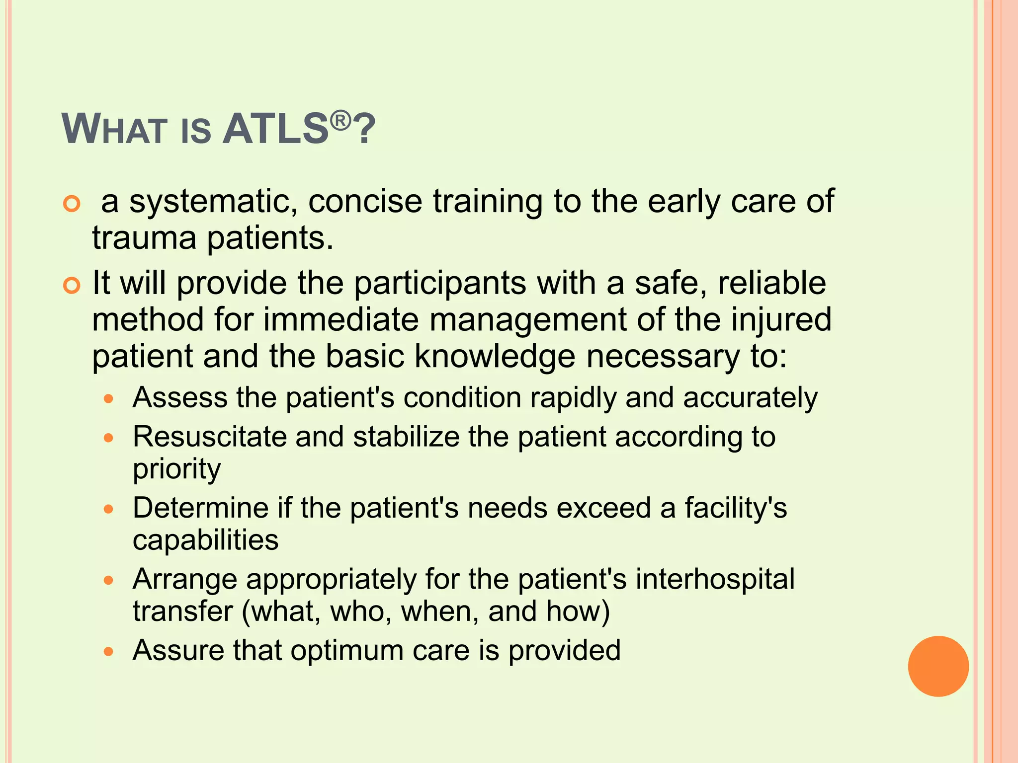 What is ATLS®?  a systematic, concise training to the early care of trauma patients. It will provide the participants with a safe, reliable method for immediate management of the injured patient and the basic knowledge necessary to: Assess the patient's condition rapidly and accurately Resuscitate and stabilize the patient according to priority Determine if the patient's needs exceed a facility's capabilities Arrange appropriately for the patient's interhospital transfer (what, who, when, and how) Assure that optimum care is provided 