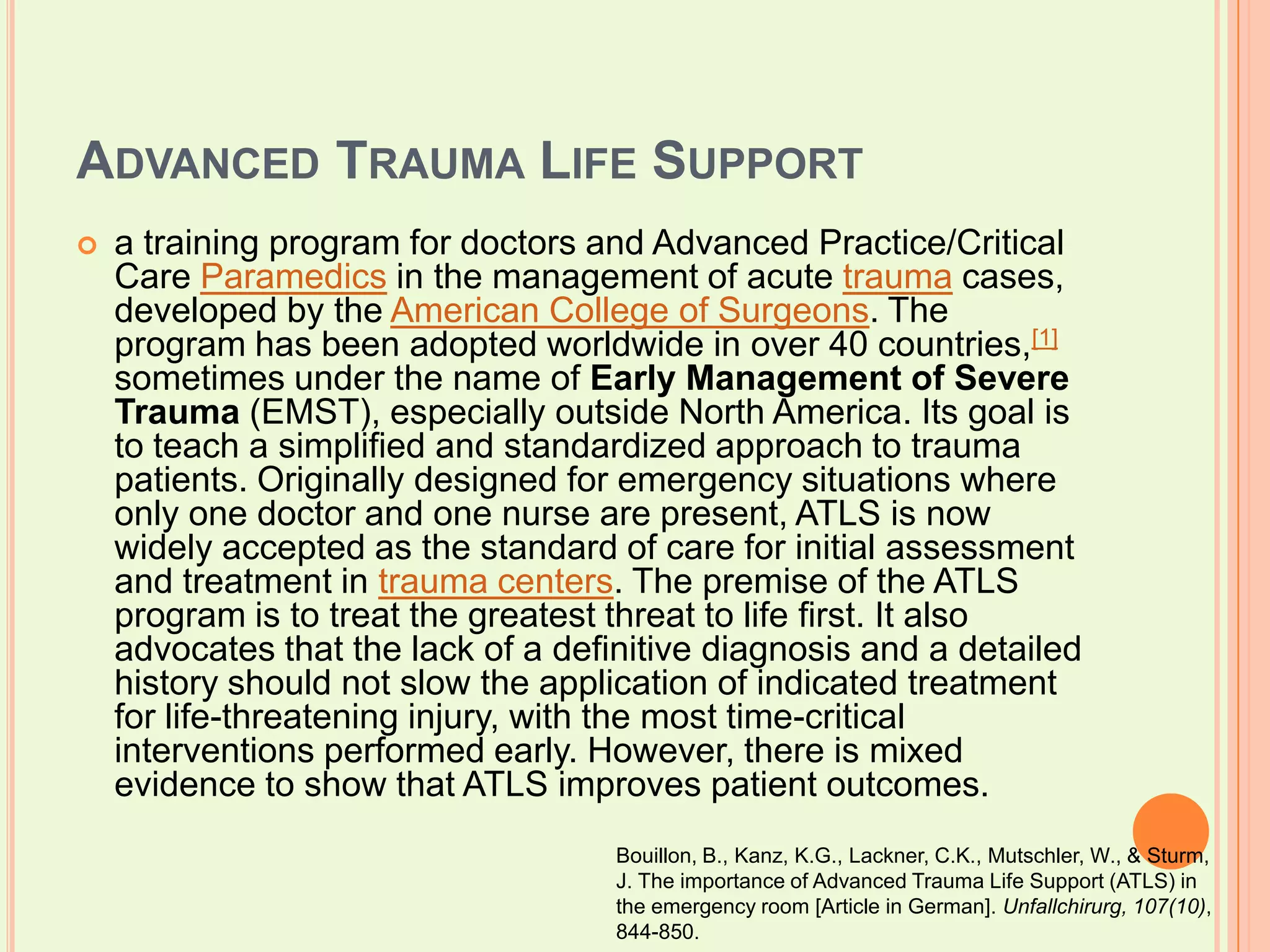 Advanced Trauma Life Supporta training program for doctors and Advanced Practice/Critical Care Paramedics in the management of acute trauma cases, developed by the American College of Surgeons. The program has been adopted worldwide in over 40 countries,[1] sometimes under the name of Early Management of Severe Trauma (EMST), especially outside North America. Its goal is to teach a simplified and standardized approach to trauma patients. Originally designed for emergency situations where only one doctor and one nurse are present, ATLS is now widely accepted as the standard of care for initial assessment and treatment in trauma centers. The premise of the ATLS program is to treat the greatest threat to life first. It also advocates that the lack of a definitive diagnosis and a detailed history should not slow the application of indicated treatment for life-threatening injury, with the most time-critical interventions performed early. However, there is mixed evidence to show that ATLS improves patient outcomes.Bouillon, B., Kanz, K.G., Lackner, C.K., Mutschler, W., & Sturm, J. The importance of Advanced Trauma Life Support (ATLS) in the emergency room [Article in German]. Unfallchirurg, 107(10), 844-850.