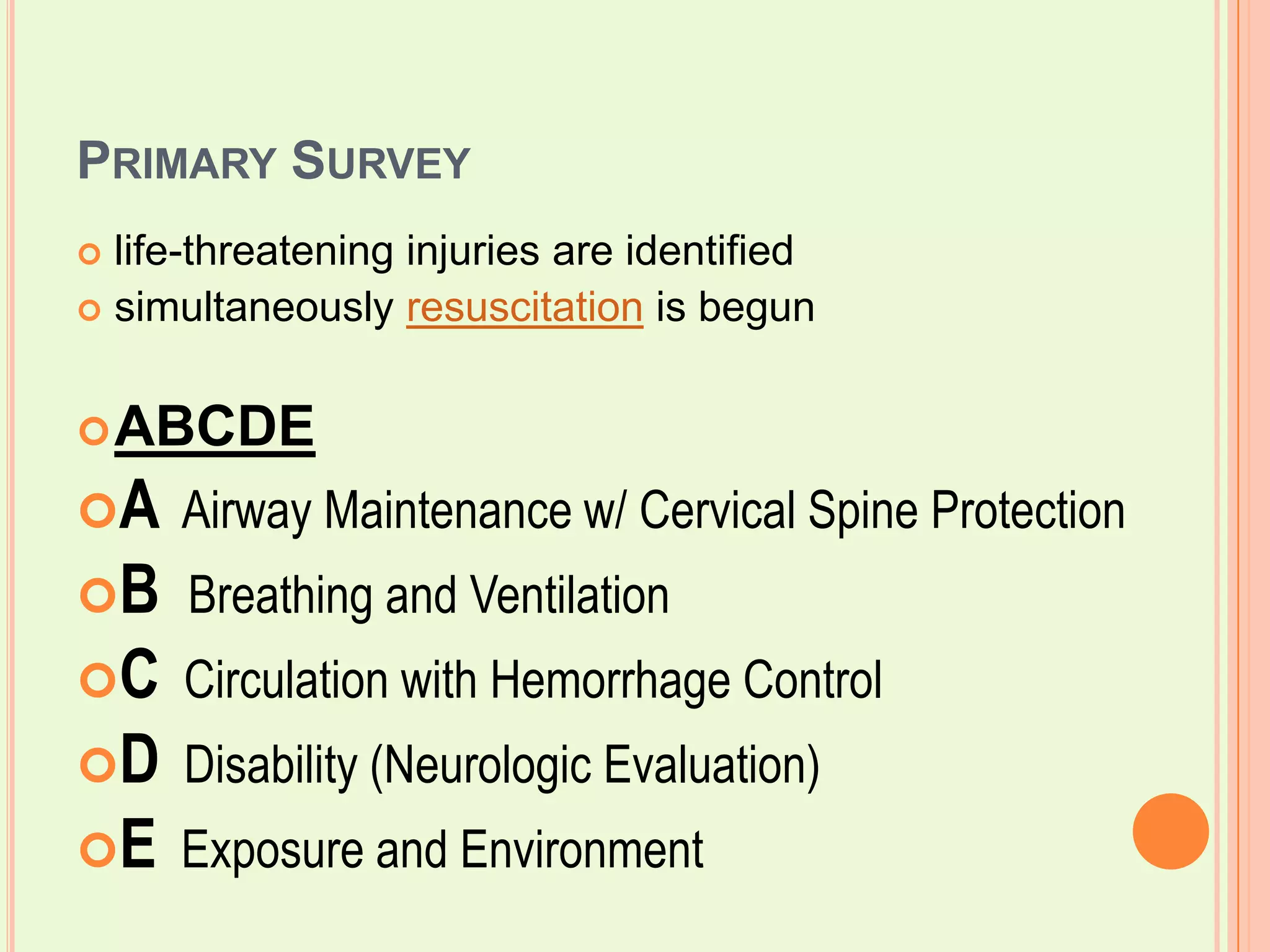 Primary Surveylife-threatening injuries are identified simultaneously resuscitation is begunABCDEA  Airway Maintenance w/ Cervical Spine Protection BBreathing and Ventilation C  Circulation with Hemorrhage Control D  Disability (Neurologic Evaluation) E  Exposure and Environment 