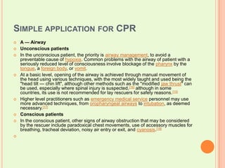 Simple application for CPR A — AirwayUnconscious patientsIn the unconscious patient, the priority is airway management, to avoid a preventable cause of hypoxia. Common problems with the airway of patient with a seriously reduced level of consciousness involve blockage of the pharynx by the tongue, a foreign body, or vomit.At a basic level, opening of the airway is achieved through manual movement of the head using various techniques, with the most widely taught and used being the "head tilt — chin lift", although other methods such as the "modified jaw thrust" can be used, especially where spinal injury is suspected,[16] although in some countries, its use is not recommended for lay rescuers for safety reasons.[15]Higher level practitioners such as emergency medical service personnel may use more advanced techniques, from oropharyngeal airways to intubation, as deemed necessary.[17]Conscious patientsIn the conscious patient, other signs of airway obstruction that may be considered by the rescuer include paradoxical chest movements, use of accessory muscles for breathing, tracheal deviation, noisy air entry or exit, and cyanosis.[18]