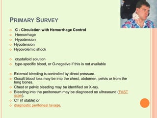Primary SurveyC - Circulation with Hemorrhage Control Hemorrhage  Hypotension HypotensionHypovolemic shock crystalloid solution   type-specific blood, or O-negative if this is not available External bleeding is controlled by direct pressure. Occult blood loss may be into the chest, abdomen, pelvis or from the long bones. Chest or pelvic bleeding may be identified on X-ray. Bleeding into the peritoneum may be diagnosed on ultrasound (FAST scan), CT (if stable) or diagnostic peritoneal lavage.