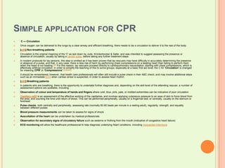 Simple application for CPR C — CirculationOnce oxygen can be delivered to the lungs by a clear airway and efficient breathing, there needs to be a circulation to deliver it to the rest of the body.[edit] Non-breathing patientsCirculation is the original meaning of the 'C' as laid down by Jude, Knickerbocker & Safar, and was intended to suggest assessing the presence or absence of circulation, usually by taking a carotidpulse, before taking any further treatment steps.In modern protocols for lay persons, this step is omitted as it has been proven that lay rescuers may have difficulty in accurately determining the presence or absence of a pulse, and that, in any case, there is less risk of harm by performing chest compressions on a beating heart than failing to perform them when the heart is not beating.[20] For this reason, lay rescuers proceed directly to cardiopulmonary resuscitation, starting with chest compressions, which is effectively artificial circulation. In order to simplify the teaching of this to some groups, especially at a basic first aid level, the C for 'Circulation' is changed for meaning 'CPR' or 'Compressions'.[21][22][23]It should be remembered, however, that health care professionals will often still include a pulse check in their ABC check, and may involve additional steps such as an immediate ECG when cardiac arrest is suspected, in order to assess heart rhythm.[edit] Breathing patientsIn patients who are breathing, there is the opportunity to undertake further diagnosis and, depending on the skill level of the attending rescuer, a number of assessment options are available, including:Observation of colour and temperature of hands and fingers where cold, blue, pink, pale, or mottled extremities can be indicative of poor circulationCapillary refill is an assessment of the effective working of the capillaries, and involves applying cutaneous pressure to an area of skin to force blood from the area, and counting the time until return of blood. This can be performed peripherally, usually on a fingernail bed, or centrally, usually on the sternum or foreheadPulse checks, both centrally and peripherally, assessing rate (normally 60-80 beats per minute in a resting adult), regularity, strength, and equality between different pulsesBlood pressure measurements can be taken to assess for signs of shockAuscultation of the heart can be undertaken by medical professionalsObservation for secondary signs of circulatory failure such as oedema or frothing from the mouth (indicative of congestive heart failure)ECG monitoring will allow the healthcare professional to help diagnose underlying heart conditions, including myocardial infarctions