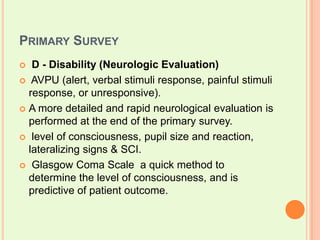Primary SurveyD - Disability (Neurologic Evaluation) AVPU (alert, verbal stimuli response, painful stimuli response, or unresponsive). A more detailed and rapid neurological evaluation is performed at the end of the primary survey.  level of consciousness, pupil size and reaction, lateralizing signs & SCI. Glasgow Coma Scale  a quick method to determine the level of consciousness, and is predictive of patient outcome. 
