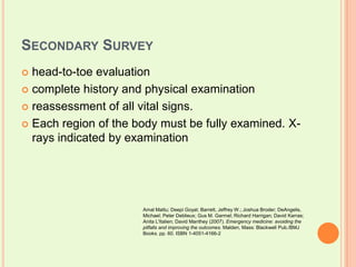 Secondary Survey head-to-toe evaluationcomplete history and physical examinationreassessment of all vital signs. Each region of the body must be fully examined. X-rays indicated by examinationAmalMattu; DeepiGoyal; Barrett, Jeffrey W.; Joshua Broder; DeAngelis, Michael; Peter Deblieux; Gus M. Garmel; Richard Harrigan; David Karras; Anita L'Italien; David Manthey (2007). Emergency medicine: avoiding the pitfalls and improving the outcomes. Malden, Mass: Blackwell Pub./BMJ Books. pp. 60. ISBN 1-4051-4166-2