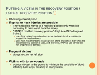 Putting a victim in the recovery position / lateral recovery position."[Checking carotid pulseIf spinal or neck injuries are possibleThey should be moved to a recovery position only when it is necessary to drain vomit from the airway."HAINES modified recovery position" (High Arm IN Endangered Spine.) one of the patient's arms is raised above the head (in full abduction) to support the head and neck.Less neck movement (and less degree of lateral angulation) than when the lateral recovery position is used, and, therefore, HAINES use carries less risk of spinal-cord damage.Pregnant victimsalways rest on her left sideVictims with torso woundswounds closest to the ground to minimize the possibility of blood affecting both lungs, resulting in asphyxiation.