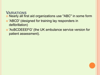 VariationsNearly all first aid organizations use "ABC" in some form'ABCD' (designed for training lay responders in defibrillation) 'AcBCDEEEFG' (the UK ambulance service version for patient assessment).