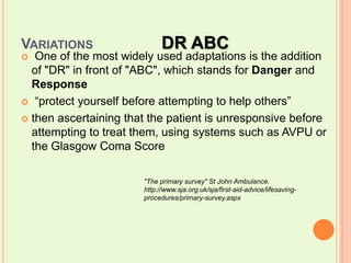 Variations		DR ABC One of the most widely used adaptations is the addition of "DR" in front of "ABC", which stands for Danger and Response “protect yourself before attempting to help others”then ascertaining that the patient is unresponsive before attempting to treat them, using systems such as AVPU or the Glasgow Coma Score"The primary survey" St John Ambulance. http://www.sja.org.uk/sja/first-aid-advice/lifesaving-procedures/primary-survey.aspx