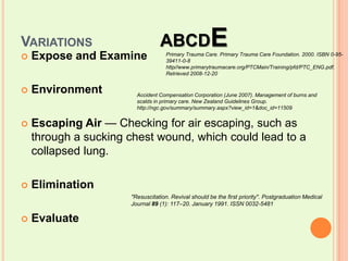 Variations		ABCDEExpose and ExamineEnvironmentEscaping Air — Checking for air escaping, such as through a sucking chest wound, which could lead to a collapsed lung.EliminationEvaluatePrimary Trauma Care. Primary Trauma Care Foundation. 2000. ISBN 0-95-39411-0-8 http//www.primarytraumacare.org/PTCMain/Training/pfd/PTC_ENG.pdf. Retrieved 2008-12-20Accident Compensation Corporation (June 2007). Management of burns and scalds in primary care. New Zealand Guidelines Group. http://ngc.gov/summary/summary.aspx?view_id=1&doc_id=11509"Resuscitation. Revival should be the first priority". Postgraduation Medical Journal 89 (1): 117–20. January 1991. ISSN 0032-5481