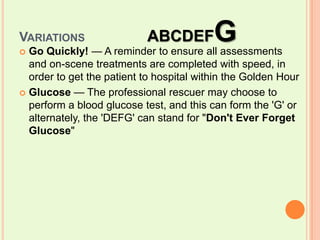 Variations		ABCDEFGGo Quickly! — A reminder to ensure all assessments and on-scene treatments are completed with speed, in order to get the patient to hospital within the Golden HourGlucose — The professional rescuer may choose to perform a blood glucose test, and this can form the 'G' or alternately, the 'DEFG' can stand for "Don't Ever Forget Glucose"
