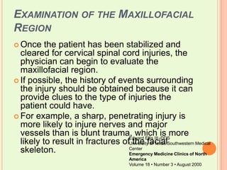 Examination of the Maxillofacial RegionOnce the patient has been stabilized and cleared for cervical spinal cord injuries, the physician can begin to evaluate the maxillofacial region. If possible, the history of events surrounding the injury should be obtained because it can provide clues to the type of injuries the patient could have. For example, a sharp, penetrating injury is more likely to injure nerves and major vessels than is blunt trauma, which is more likely to result in fractures of the facial skeleton.Edward Ellis III, DDSUniversity of Texas Southwestern Medical CenterEmergency Medicine Clinics of North AmericaVolume 18 • Number 3 • August 2000