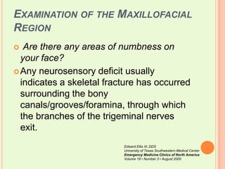 Examination of the Maxillofacial RegionAre there any areas of numbness on your face?Any neurosensory deficit usually indicates a skeletal fracture has occurred surrounding the bony canals/grooves/foramina, through which the branches of the trigeminal nerves exit. Edward Ellis III, DDSUniversity of Texas Southwestern Medical CenterEmergency Medicine Clinics of North AmericaVolume 18 • Number 3 • August 2000