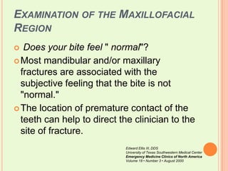 Examination of the Maxillofacial RegionDoes your bite feel " normal"? Most mandibular and/or maxillary fractures are associated with the subjective feeling that the bite is not "normal." The location of premature contact of the teeth can help to direct the clinician to the site of fracture. Edward Ellis III, DDSUniversity of Texas Southwestern Medical CenterEmergency Medicine Clinics of North AmericaVolume 18 • Number 3 • August 2000