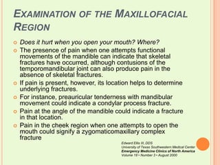 Examination of the Maxillofacial RegionDoes it hurt when you open your mouth? Where?The presence of pain when one attempts functional movements of the mandible can indicate that skeletal fractures have occurred, although contusions of the temporomandibular joint can also produce pain in the absence of skeletal fractures. If pain is present, however, its location helps to determine underlying fractures. For instance, preauricular tenderness with mandibular movement could indicate a condylar process fracture. Pain at the angle of the mandible could indicate a fracture in that location. Pain in the cheek region when one attempts to open the mouth could signify a zygomaticomaxillary complex fractureEdward Ellis III, DDSUniversity of Texas Southwestern Medical CenterEmergency Medicine Clinics of North AmericaVolume 18 • Number 3 • August 2000