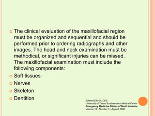 The clinical evaluation of the maxillofacial region must be organized and sequential and should be performed prior to ordering radiographs and other images. The head and neck examination must be methodical, or significant injuries can be missed. The maxillofacial examination must include the following components: Soft tissues NervesSkeletonDentitionEdward Ellis III, DDSUniversity of Texas Southwestern Medical CenterEmergency Medicine Clinics of North AmericaVolume 18 • Number 3 • August 2000