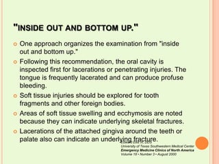 "inside out and bottom up."One approach organizes the examination from "inside out and bottom up." Following this recommendation, the oral cavity is inspected first for lacerations or penetrating injuries. The tongue is frequently lacerated and can produce profuse bleeding. Soft tissue injuries should be explored for tooth fragments and other foreign bodies. Areas of soft tissue swelling and ecchymosis are noted because they can indicate underlying skeletal fractures. Lacerations of the attached gingiva around the teeth or palate also can indicate an underlying fracture.Edward Ellis III, DDSUniversity of Texas Southwestern Medical CenterEmergency Medicine Clinics of North AmericaVolume 18 • Number 3 • August 2000