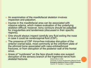 An examination of the maxillofacial skeleton involves inspection and palpation. Injuries in the maxillofacial area can be associated with massive edema, which makes evaluation of the underlying skeleton difficult; however, bony contours should be palpated for irregularities and tenderness (discussed in their specific regions). One should always inspect carefully any fluid exiting the nose in case it could be cerebrospinal fluid (CSF). The presence of CSF rhinorrhea indicates disruption of the anterior cranial base, most commonly at the cribriform plate of the ethmoid bone associated with naso-orbitoethmoid fractures, or from disruption of the posterior wall of the frontal sinus. Areas of "numbness" on the face should make one suspect disruption of the sensory branch of the trigeminal nerve from skeletal fracturesEdward Ellis III, DDSUniversity of Texas Southwestern Medical CenterEmergency Medicine Clinics of North AmericaVolume 18 • Number 3 • August 2000
