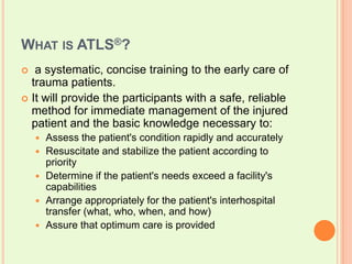 What is ATLS®?  a systematic, concise training to the early care of trauma patients. It will provide the participants with a safe, reliable method for immediate management of the injured patient and the basic knowledge necessary to: Assess the patient's condition rapidly and accurately Resuscitate and stabilize the patient according to priority Determine if the patient's needs exceed a facility's capabilities Arrange appropriately for the patient's interhospital transfer (what, who, when, and how) Assure that optimum care is provided 