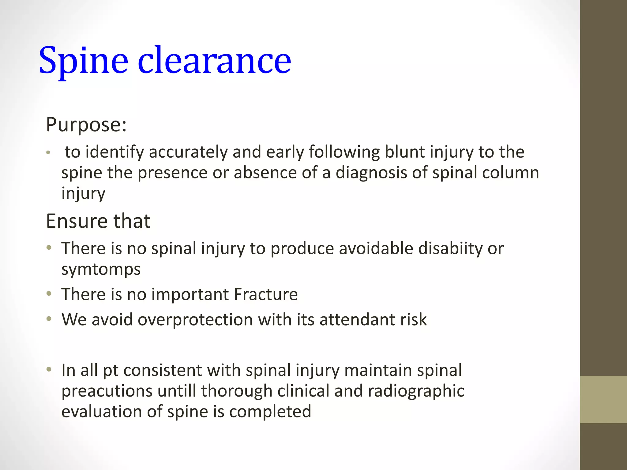 Spine clearance
Purpose:
• to identify accurately and early following blunt injury to the
spine the presence or absence of a diagnosis of spinal column
injury
Ensure that
• There is no spinal injury to produce avoidable disabiity or
symtomps
• There is no important Fracture
• We avoid overprotection with its attendant risk
• In all pt consistent with spinal injury maintain spinal
preacutions untill thorough clinical and radiographic
evaluation of spine is completed
 