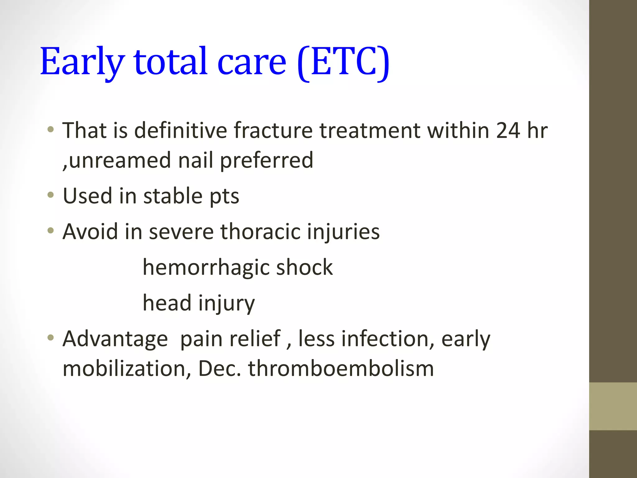 Early total care (ETC)
• That is definitive fracture treatment within 24 hr
,unreamed nail preferred
• Used in stable pts
• Avoid in severe thoracic injuries
hemorrhagic shock
head injury
• Advantage pain relief , less infection, early
mobilization, Dec. thromboembolism
 