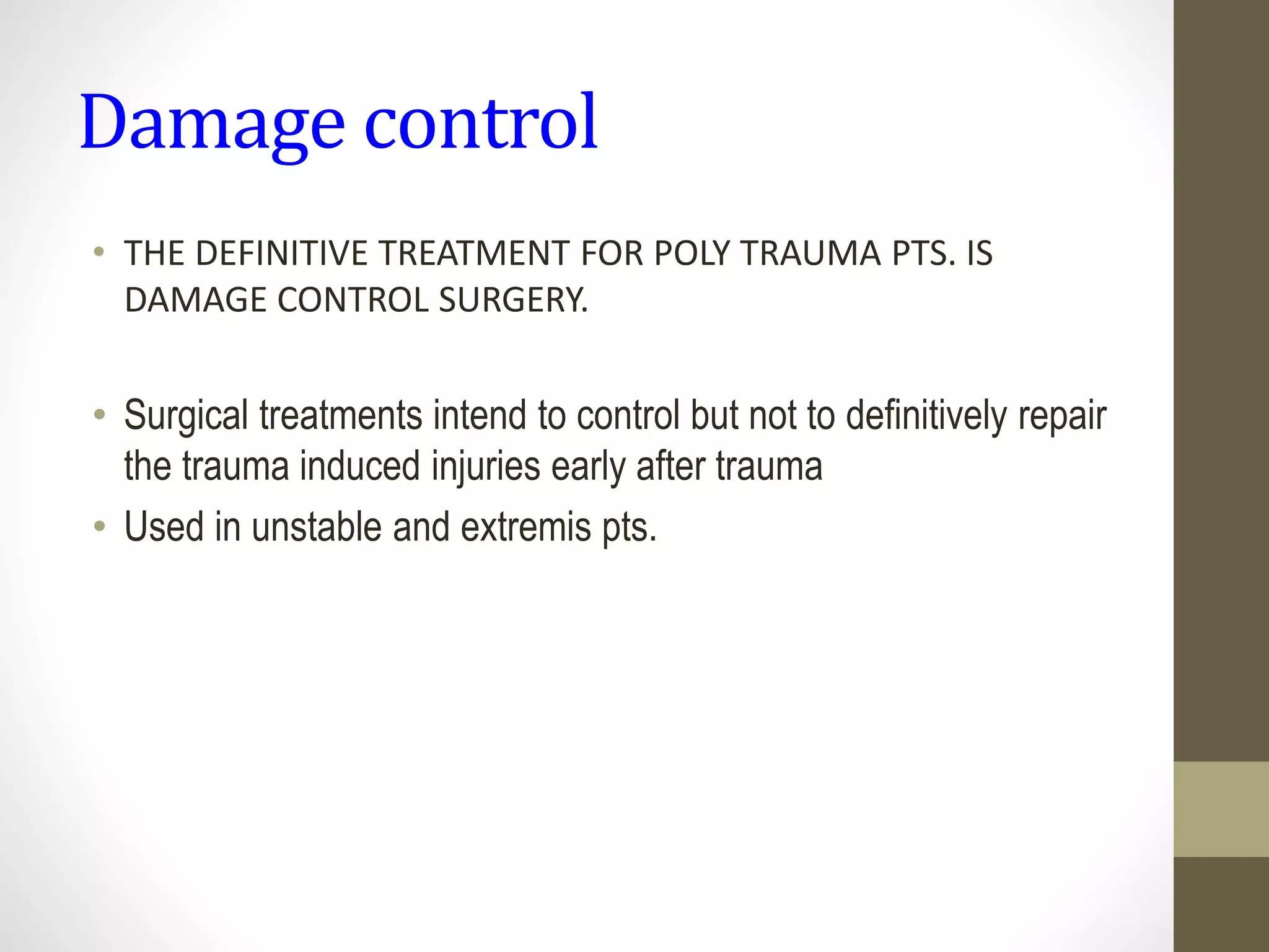 Damage control
• THE DEFINITIVE TREATMENT FOR POLY TRAUMA PTS. IS
DAMAGE CONTROL SURGERY.
• Surgical treatments intend to control but not to definitively repair
the trauma induced injuries early after trauma
• Used in unstable and extremis pts.
 