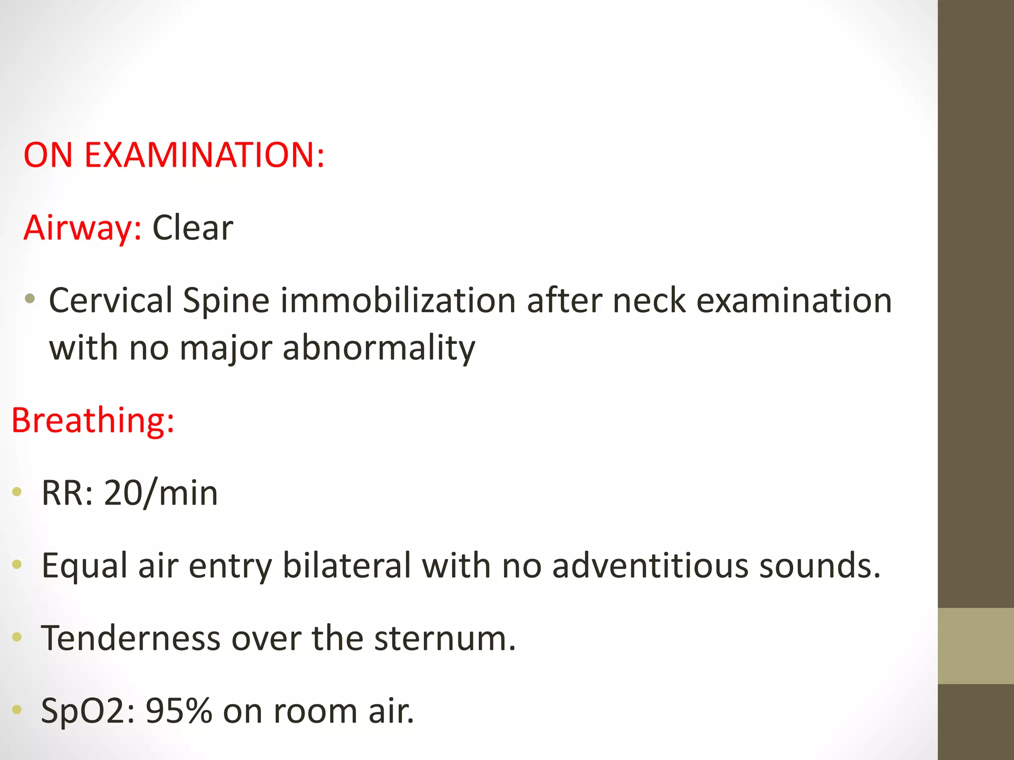 ON EXAMINATION:
Airway: Clear
• Cervical Spine immobilization after neck examination
with no major abnormality
Breathing:
• RR: 20/min
• Equal air entry bilateral with no adventitious sounds.
• Tenderness over the sternum.
• SpO2: 95% on room air.
 