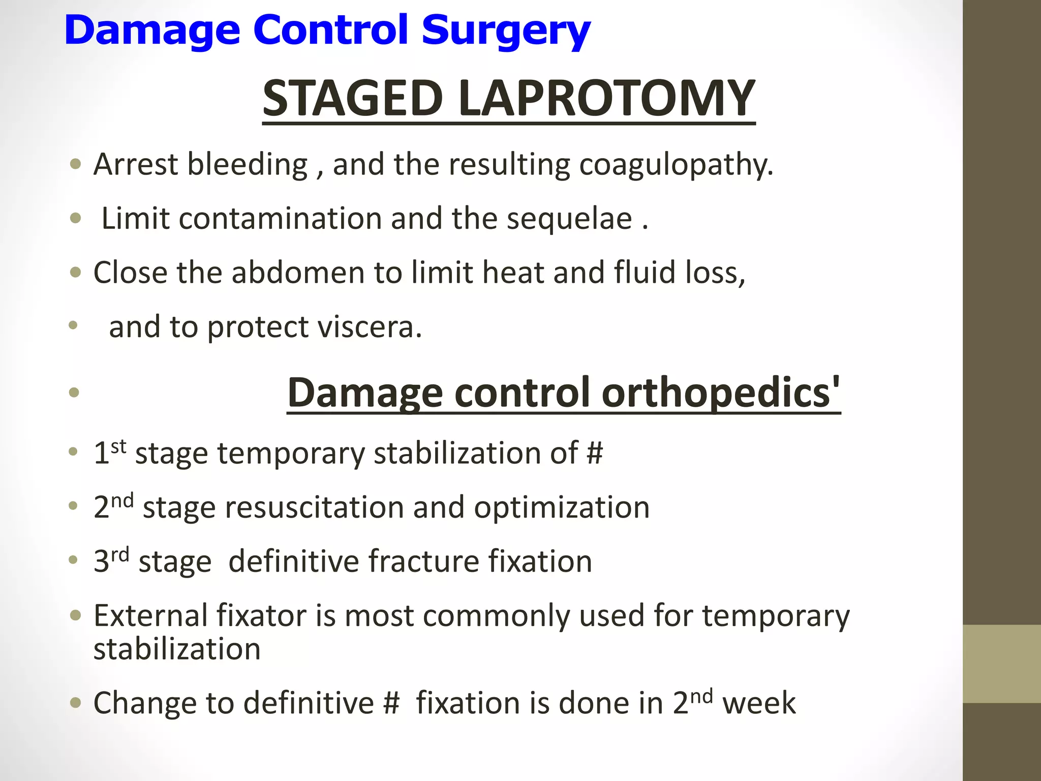Damage Control Surgery
STAGED LAPROTOMY
• Arrest bleeding , and the resulting coagulopathy.
• Limit contamination and the sequelae .
• Close the abdomen to limit heat and fluid loss,
• and to protect viscera.
• Damage control orthopedics'
• 1st stage temporary stabilization of #
• 2nd stage resuscitation and optimization
• 3rd stage definitive fracture fixation
• External fixator is most commonly used for temporary
stabilization
• Change to definitive # fixation is done in 2nd week
 