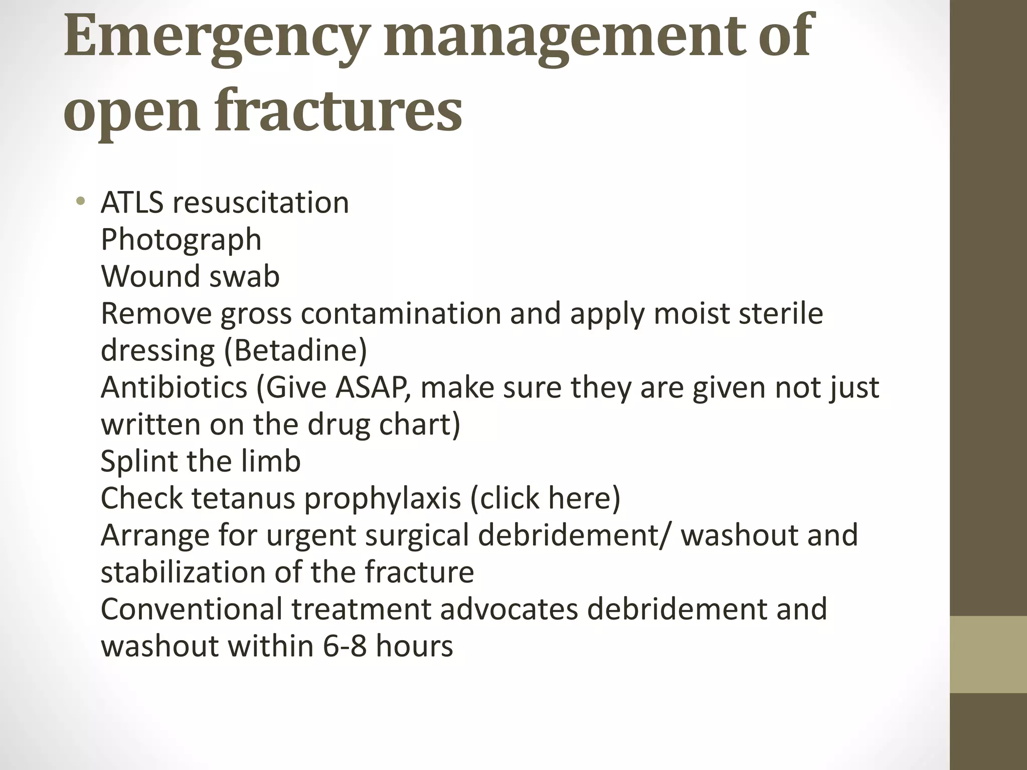 Emergency management of
open fractures
• ATLS resuscitation
Photograph
Wound swab
Remove gross contamination and apply moist sterile
dressing (Betadine)
Antibiotics (Give ASAP, make sure they are given not just
written on the drug chart)
Splint the limb
Check tetanus prophylaxis (click here)
Arrange for urgent surgical debridement/ washout and
stabilization of the fracture
Conventional treatment advocates debridement and
washout within 6-8 hours
 