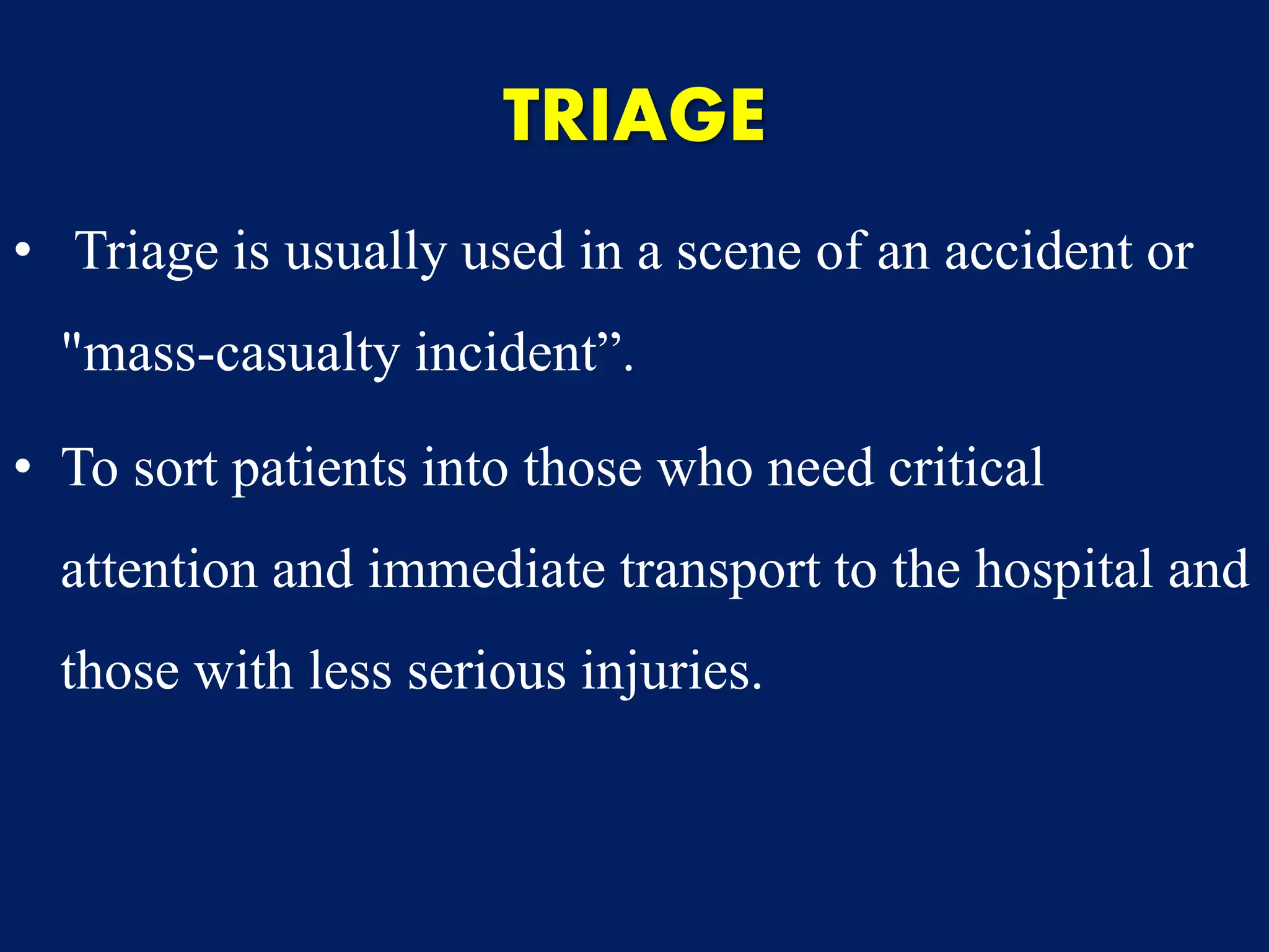 TRIAGE
• Triage is usually used in a scene of an accident or
"mass-casualty incident”.
• To sort patients into those who need critical
attention and immediate transport to the hospital and
those with less serious injuries.
 