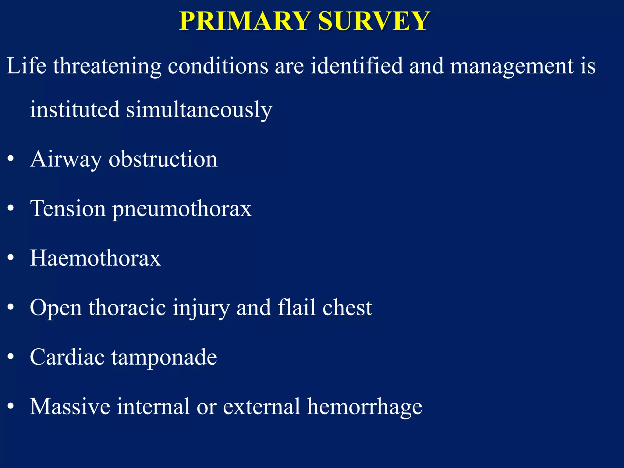 PRIMARY SURVEY
Life threatening conditions are identified and management is
instituted simultaneously
• Airway obstruction
• Tension pneumothorax
• Haemothorax
• Open thoracic injury and flail chest
• Cardiac tamponade
• Massive internal or external hemorrhage
 