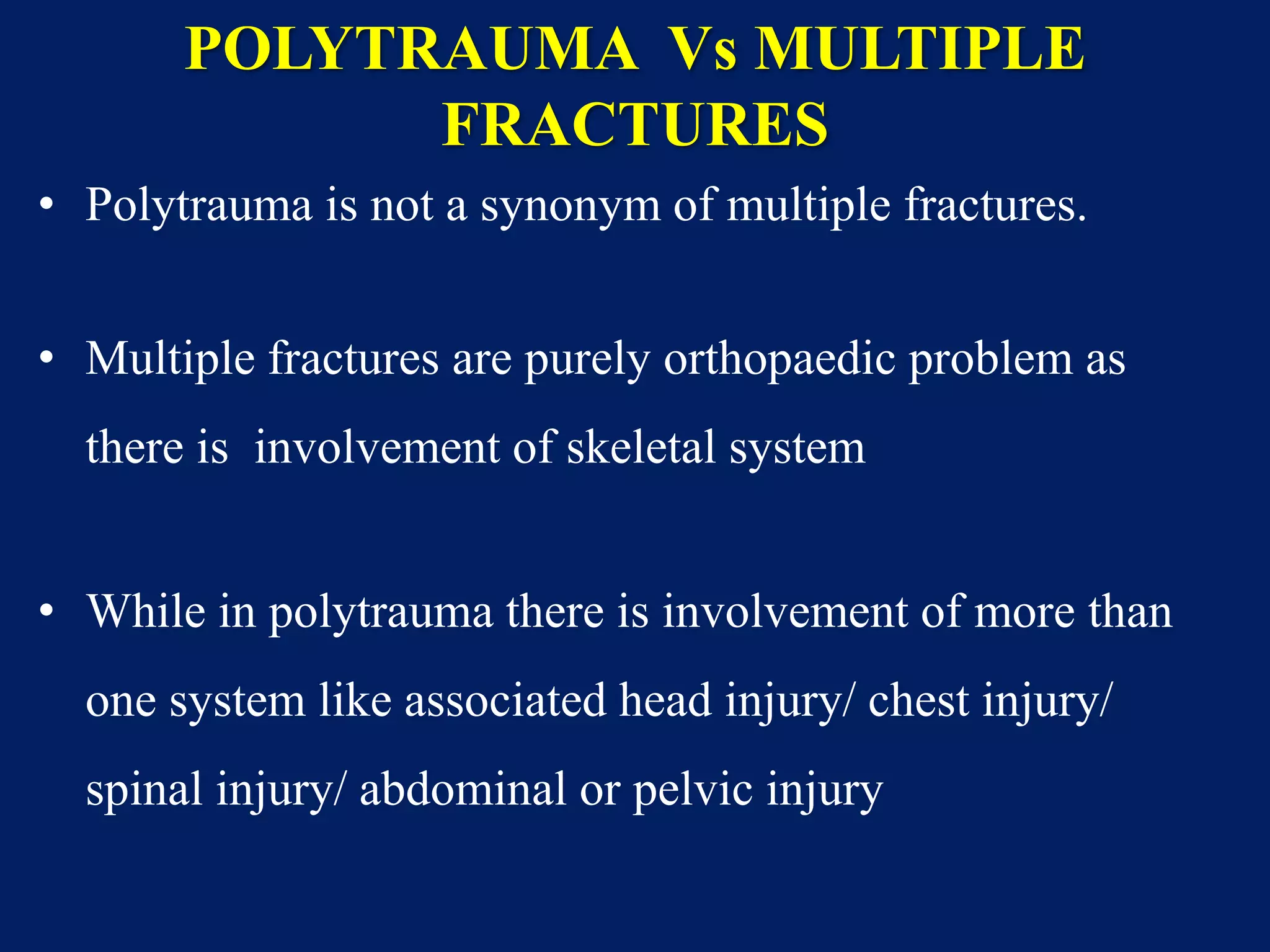 POLYTRAUMA Vs MULTIPLE
FRACTURES
• Polytrauma is not a synonym of multiple fractures.
• Multiple fractures are purely orthopaedic problem as
there is involvement of skeletal system
• While in polytrauma there is involvement of more than
one system like associated head injury/ chest injury/
spinal injury/ abdominal or pelvic injury
 