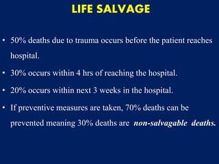 LIFE SALVAGE
• 50% deaths due to trauma occurs before the patient reaches
hospital.
• 30% occurs within 4 hrs of reaching the hospital.
• 20% occurs within next 3 weeks in the hospital.
• If preventive measures are taken, 70% deaths can be
prevented meaning 30% deaths are non-salvagable deaths.
 