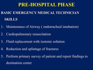 PRE-HOSPITAL PHASE
BASIC EMERGENCY MEDICAL TECHNICIAN
SKILLS
1. Maintenance of Airway ( endotracheal intubation)
2. Cardiopulmonary resuscitation
3. Fluid replacement with isotonic solution
4. Reduction and splintage of fractures
5. Perform primary survey of patient and report findings to
destination center
 